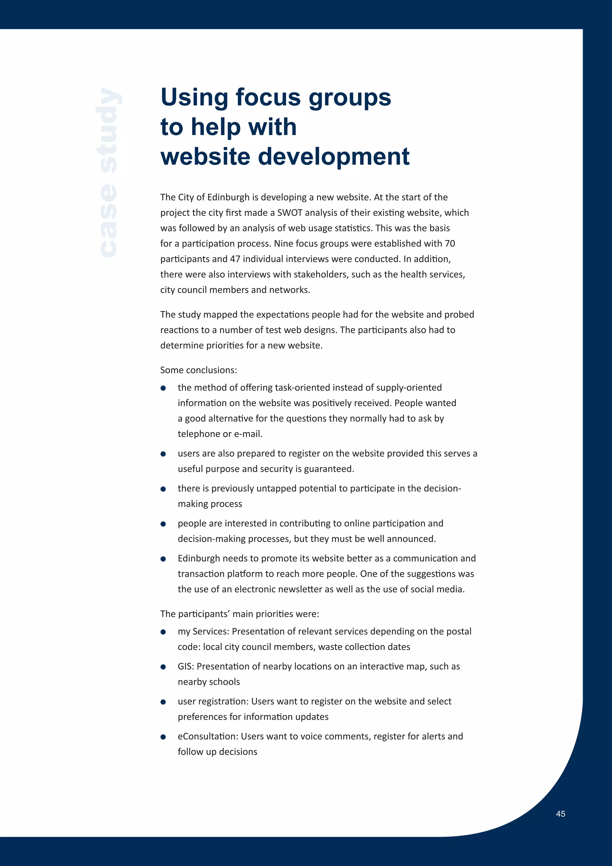 case study   Using focus groups
             to help with
             website development
             The City of Edinburgh is developing a new website. At the start of the
             project the city first made a SWOT analysis of their existing website, which
             was followed by an analysis of web usage statistics. This was the basis
             for a participation process. Nine focus groups were established with 70
             participants and 47 individual interviews were conducted. In addition,
             there were also interviews with stakeholders, such as the health services,
             city council members and networks.

             The study mapped the expectations people had for the website and probed
             reactions to a number of test web designs. The participants also had to
             determine priorities for a new website.

             Some conclusions:
             ●   the method of offering task-oriented instead of supply-oriented
                 information on the website was positively received. People wanted
                 a good alternative for the questions they normally had to ask by
                 telephone or e-mail.
             ●   users are also prepared to register on the website provided this serves a
                 useful purpose and security is guaranteed.
             ●   there is previously untapped potential to participate in the decision-
                 making process
             ●   people are interested in contributing to online participation and
                 decision-making processes, but they must be well announced.
             ●   Edinburgh needs to promote its website better as a communication and
                 transaction platform to reach more people. One of the suggestions was
                 the use of an electronic newsletter as well as the use of social media.

             The participants’ main priorities were:
             ●   my Services: Presentation of relevant services depending on the postal
                 code: local city council members, waste collection dates
             ●   GIS: Presentation of nearby locations on an interactive map, such as
                 nearby schools
             ●   user registration: Users want to register on the website and select
                 preferences for information updates
             ●   eConsultation: Users want to voice comments, register for alerts and
                 follow up decisions




                                                                                             45
 