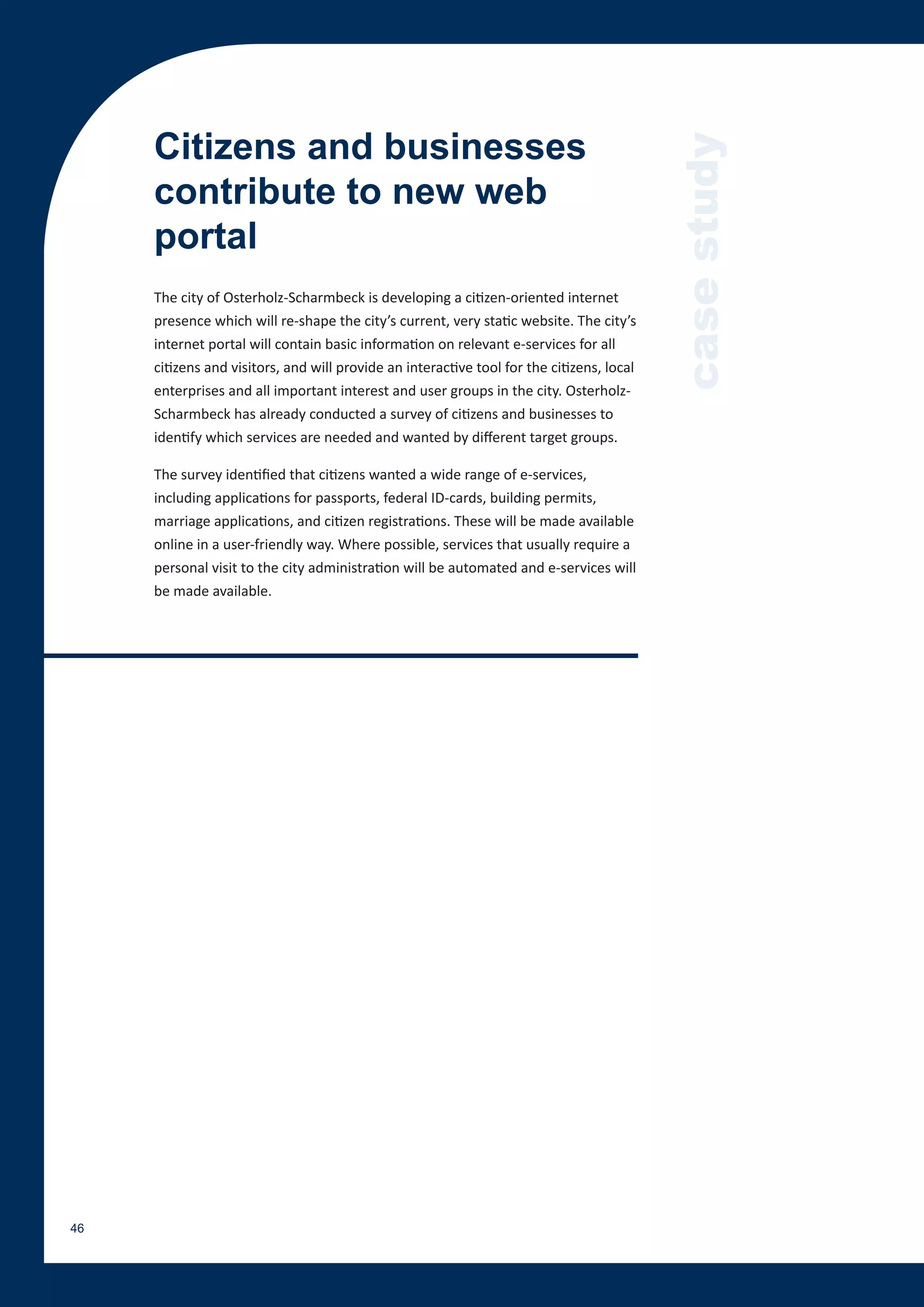 Citizens and businesses




                                                                                           case study
     contribute to new web
     portal
     The city of Osterholz-Scharmbeck is developing a citizen-oriented internet
     presence which will re-shape the city’s current, very static website. The city’s
     internet portal will contain basic information on relevant e-services for all
     citizens and visitors, and will provide an interactive tool for the citizens, local
     enterprises and all important interest and user groups in the city. Osterholz-
     Scharmbeck has already conducted a survey of citizens and businesses to
     identify which services are needed and wanted by different target groups.

     The survey identified that citizens wanted a wide range of e-services,
     including applications for passports, federal ID-cards, building permits,
     marriage applications, and citizen registrations. These will be made available
     online in a user-friendly way. Where possible, services that usually require a
     personal visit to the city administration will be automated and e-services will
     be made available.




46
 