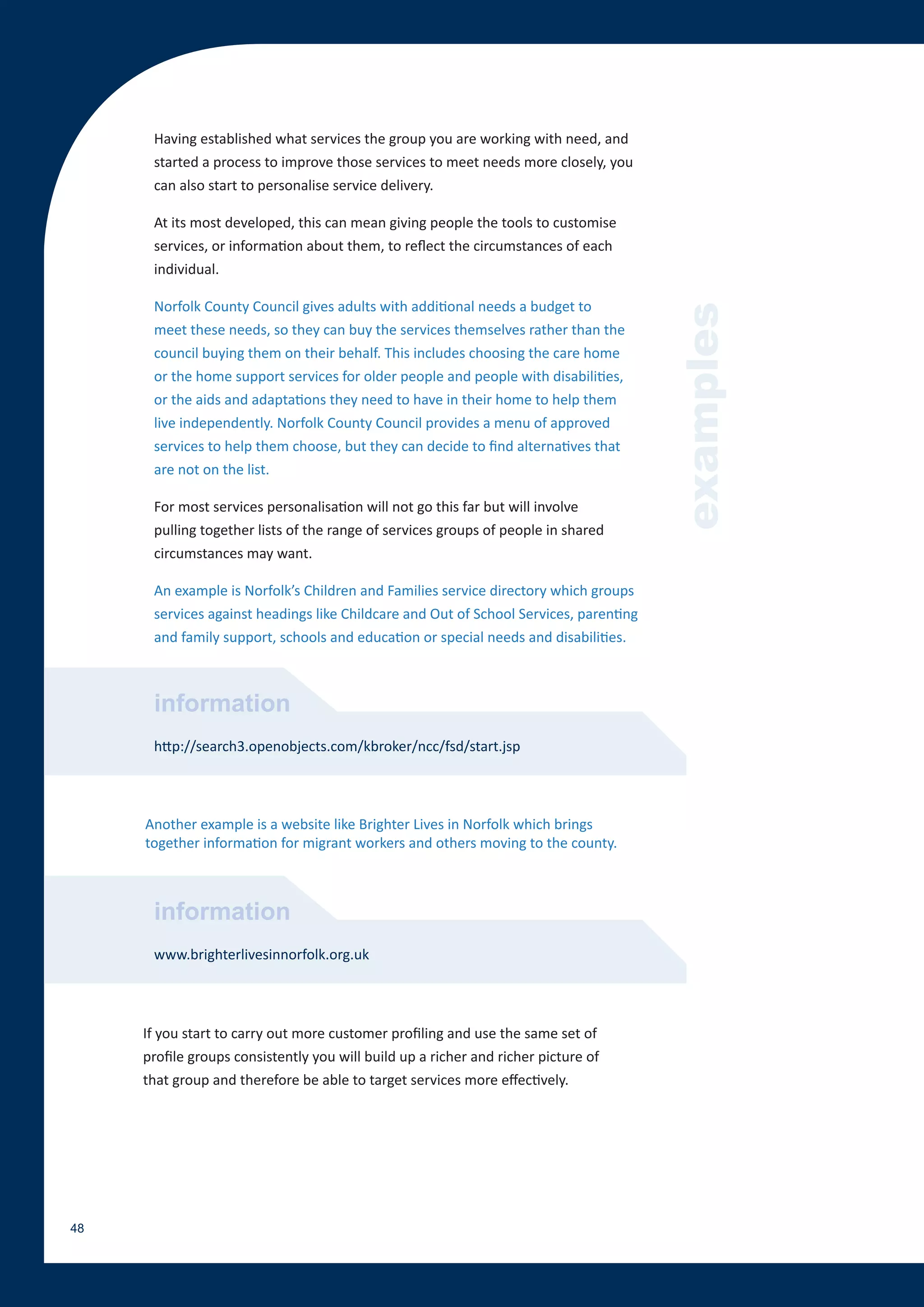 Having established what services the group you are working with need, and
      started a process to improve those services to meet needs more closely, you
      can also start to personalise service delivery.

      At its most developed, this can mean giving people the tools to customise
      services, or information about them, to reflect the circumstances of each
      individual.

      Norfolk County Council gives adults with additional needs a budget to




                                                                                       examples
      meet these needs, so they can buy the services themselves rather than the
      council buying them on their behalf. This includes choosing the care home
      or the home support services for older people and people with disabilities,
      or the aids and adaptations they need to have in their home to help them
      live independently. Norfolk County Council provides a menu of approved
      services to help them choose, but they can decide to find alternatives that
      are not on the list.

      For most services personalisation will not go this far but will involve
      pulling together lists of the range of services groups of people in shared
      circumstances may want.

      An example is Norfolk’s Children and Families service directory which groups
      services against headings like Childcare and Out of School Services, parenting
      and family support, schools and education or special needs and disabilities.



      information
      http://search3.openobjects.com/kbroker/ncc/fsd/start.jsp




     Another example is a website like Brighter Lives in Norfolk which brings
     together information for migrant workers and others moving to the county.



      information
      www.brighterlivesinnorfolk.org.uk




     If you start to carry out more customer profiling and use the same set of
     profile groups consistently you will build up a richer and richer picture of
     that group and therefore be able to target services more effectively.




48
 