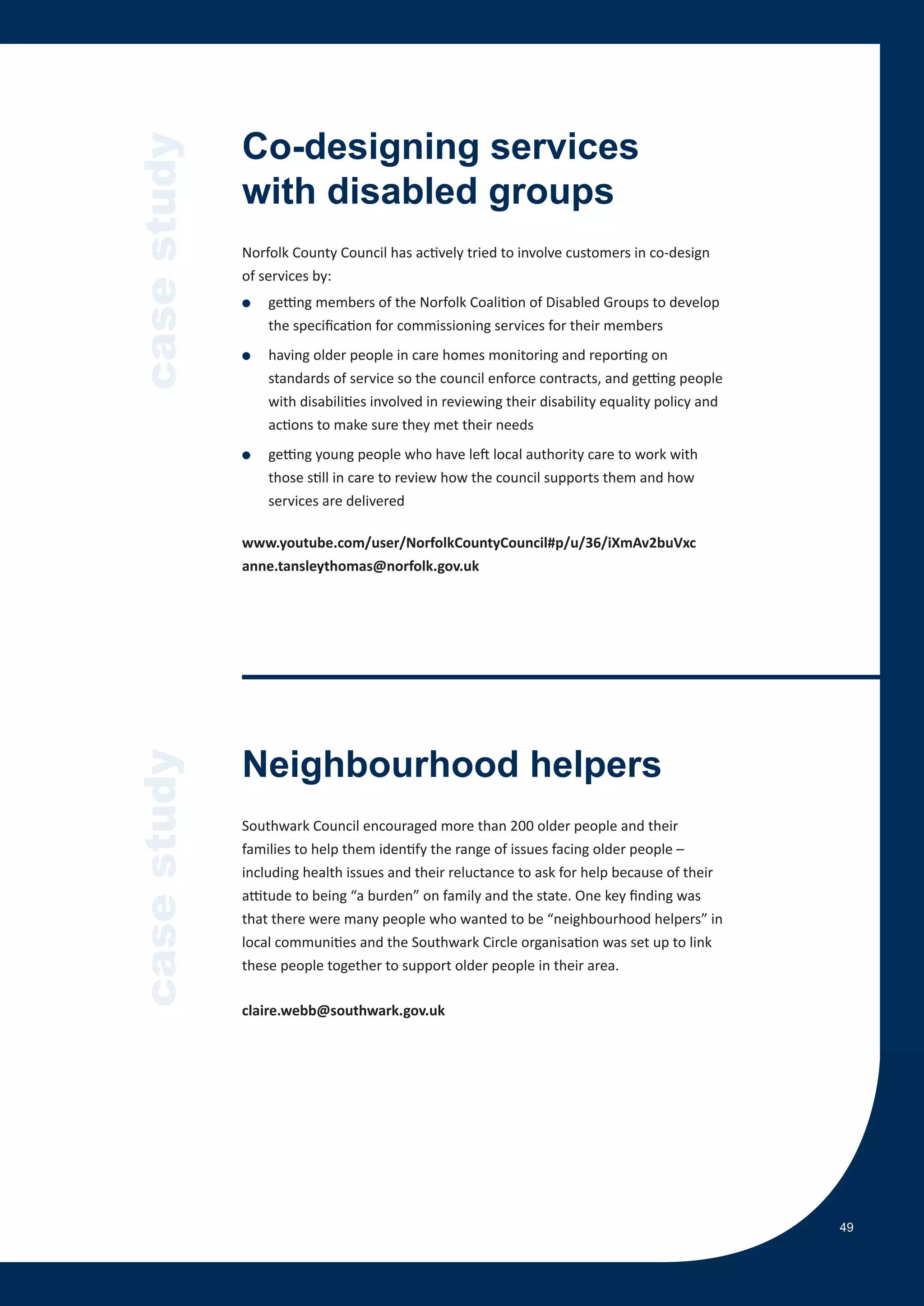 case study   Co-designing services
             with disabled groups
             Norfolk County Council has actively tried to involve customers in co-design
             of services by:
             ●   getting members of the Norfolk Coalition of Disabled Groups to develop
                 the specification for commissioning services for their members
             ●   having older people in care homes monitoring and reporting on
                 standards of service so the council enforce contracts, and getting people
                 with disabilities involved in reviewing their disability equality policy and
                 actions to make sure they met their needs
             ●   getting young people who have left local authority care to work with
                 those still in care to review how the council supports them and how
                 services are delivered

             www.youtube.com/user/NorfolkCountyCouncil#p/u/36/iXmAv2buVxc
             anne.tansleythomas@norfolk.gov.uk




             Neighbourhood helpers
case study




             Southwark Council encouraged more than 200 older people and their
             families to help them identify the range of issues facing older people –
             including health issues and their reluctance to ask for help because of their
             attitude to being “a burden” on family and the state. One key finding was
             that there were many people who wanted to be “neighbourhood helpers” in
             local communities and the Southwark Circle organisation was set up to link
             these people together to support older people in their area.

             claire.webb@southwark.gov.uk




                                                                                                49
 