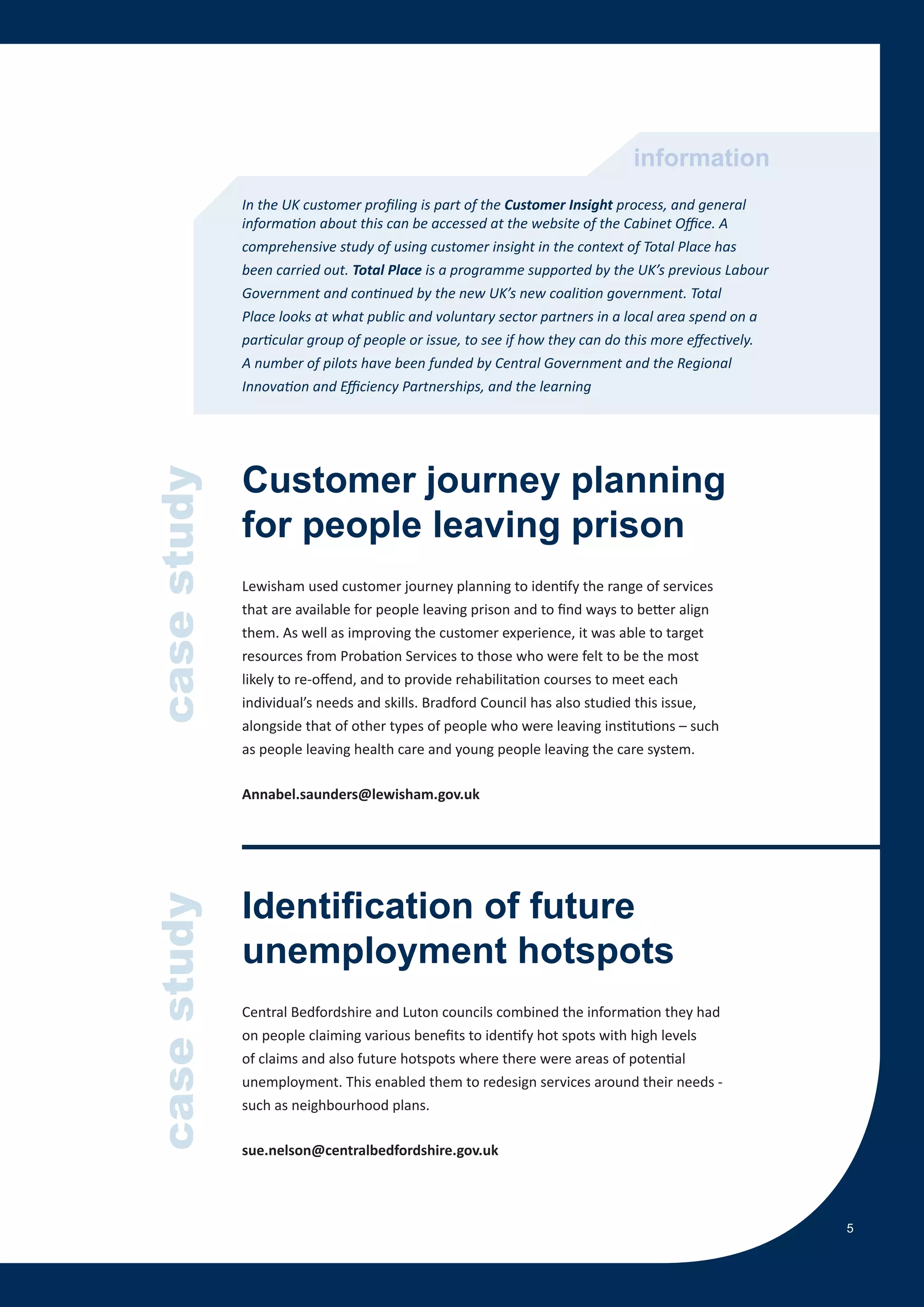 information
             In the UK customer profiling is part of the Customer Insight process, and general
             information about this can be accessed at the website of the Cabinet Office. A
             comprehensive study of using customer insight in the context of Total Place has
             been carried out. Total Place is a programme supported by the UK’s previous Labour
             Government and continued by the new UK’s new coalition government. Total
             Place looks at what public and voluntary sector partners in a local area spend on a
             particular group of people or issue, to see if how they can do this more effectively.
             A number of pilots have been funded by Central Government and the Regional
             Innovation and Efficiency Partnerships, and the learning




             Customer journey planning
case study




             for people leaving prison
             Lewisham used customer journey planning to identify the range of services
             that are available for people leaving prison and to find ways to better align
             them. As well as improving the customer experience, it was able to target
             resources from Probation Services to those who were felt to be the most
             likely to re-offend, and to provide rehabilitation courses to meet each
             individual’s needs and skills. Bradford Council has also studied this issue,
             alongside that of other types of people who were leaving institutions – such
             as people leaving health care and young people leaving the care system.

             Annabel.saunders@lewisham.gov.uk




             Identification of future
case study




             unemployment hotspots
             Central Bedfordshire and Luton councils combined the information they had
             on people claiming various benefits to identify hot spots with high levels
             of claims and also future hotspots where there were areas of potential
             unemployment. This enabled them to redesign services around their needs -
             such as neighbourhood plans.

             sue.nelson@centralbedfordshire.gov.uk



                                                                                                     5
 