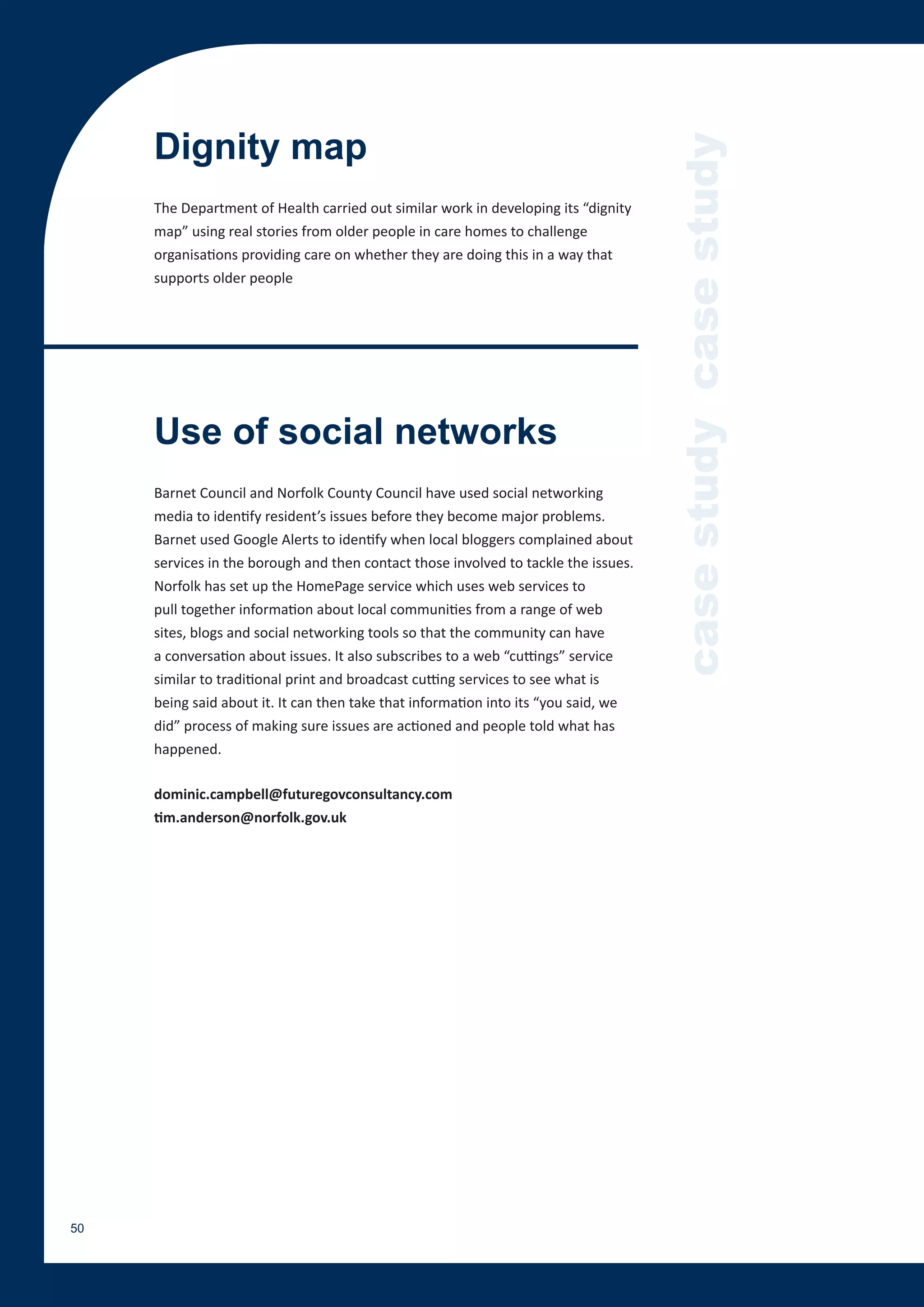 Dignity map




                                                                                     case study case study
     The Department of Health carried out similar work in developing its “dignity
     map” using real stories from older people in care homes to challenge
     organisations providing care on whether they are doing this in a way that
     supports older people




     Use of social networks
     Barnet Council and Norfolk County Council have used social networking
     media to identify resident’s issues before they become major problems.
     Barnet used Google Alerts to identify when local bloggers complained about
     services in the borough and then contact those involved to tackle the issues.
     Norfolk has set up the HomePage service which uses web services to
     pull together information about local communities from a range of web
     sites, blogs and social networking tools so that the community can have
     a conversation about issues. It also subscribes to a web “cuttings” service
     similar to traditional print and broadcast cutting services to see what is
     being said about it. It can then take that information into its “you said, we
     did” process of making sure issues are actioned and people told what has
     happened.

     dominic.campbell@futuregovconsultancy.com
     tim.anderson@norfolk.gov.uk




50
 