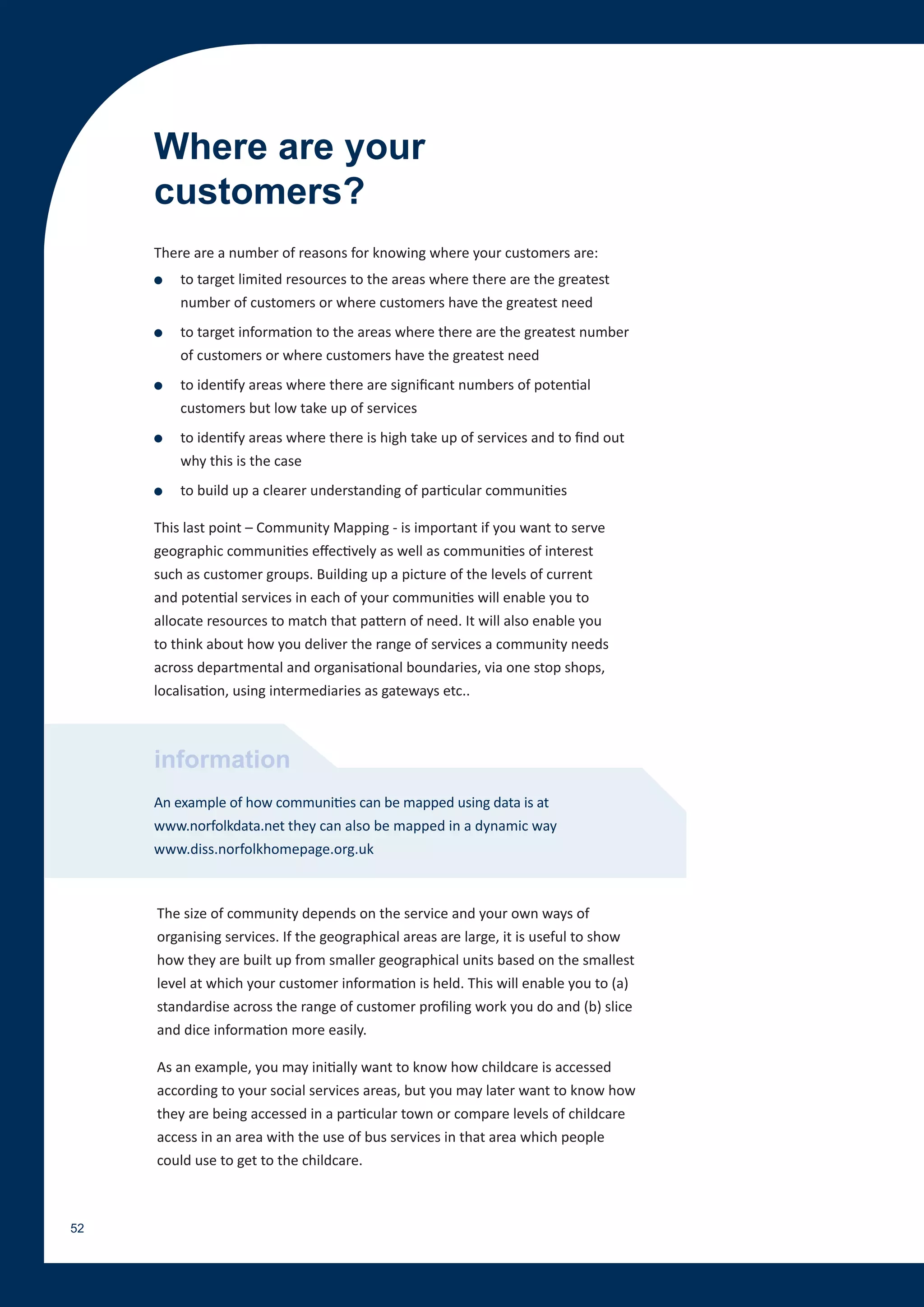 Where are your
     customers?
     There are a number of reasons for knowing where your customers are:
     ●   to target limited resources to the areas where there are the greatest
         number of customers or where customers have the greatest need
     ●   to target information to the areas where there are the greatest number
         of customers or where customers have the greatest need
     ●   to identify areas where there are significant numbers of potential
         customers but low take up of services
     ●   to identify areas where there is high take up of services and to find out
         why this is the case
     ●   to build up a clearer understanding of particular communities

     This last point – Community Mapping - is important if you want to serve
     geographic communities effectively as well as communities of interest
     such as customer groups. Building up a picture of the levels of current
     and potential services in each of your communities will enable you to
     allocate resources to match that pattern of need. It will also enable you
     to think about how you deliver the range of services a community needs
     across departmental and organisational boundaries, via one stop shops,
     localisation, using intermediaries as gateways etc..



     information
     An example of how communities can be mapped using data is at
     www.norfolkdata.net they can also be mapped in a dynamic way
     www.diss.norfolkhomepage.org.uk



     The size of community depends on the service and your own ways of
     organising services. If the geographical areas are large, it is useful to show
     how they are built up from smaller geographical units based on the smallest
     level at which your customer information is held. This will enable you to (a)
     standardise across the range of customer profiling work you do and (b) slice
     and dice information more easily.

     As an example, you may initially want to know how childcare is accessed
     according to your social services areas, but you may later want to know how
     they are being accessed in a particular town or compare levels of childcare
     access in an area with the use of bus services in that area which people
     could use to get to the childcare.



52
 
