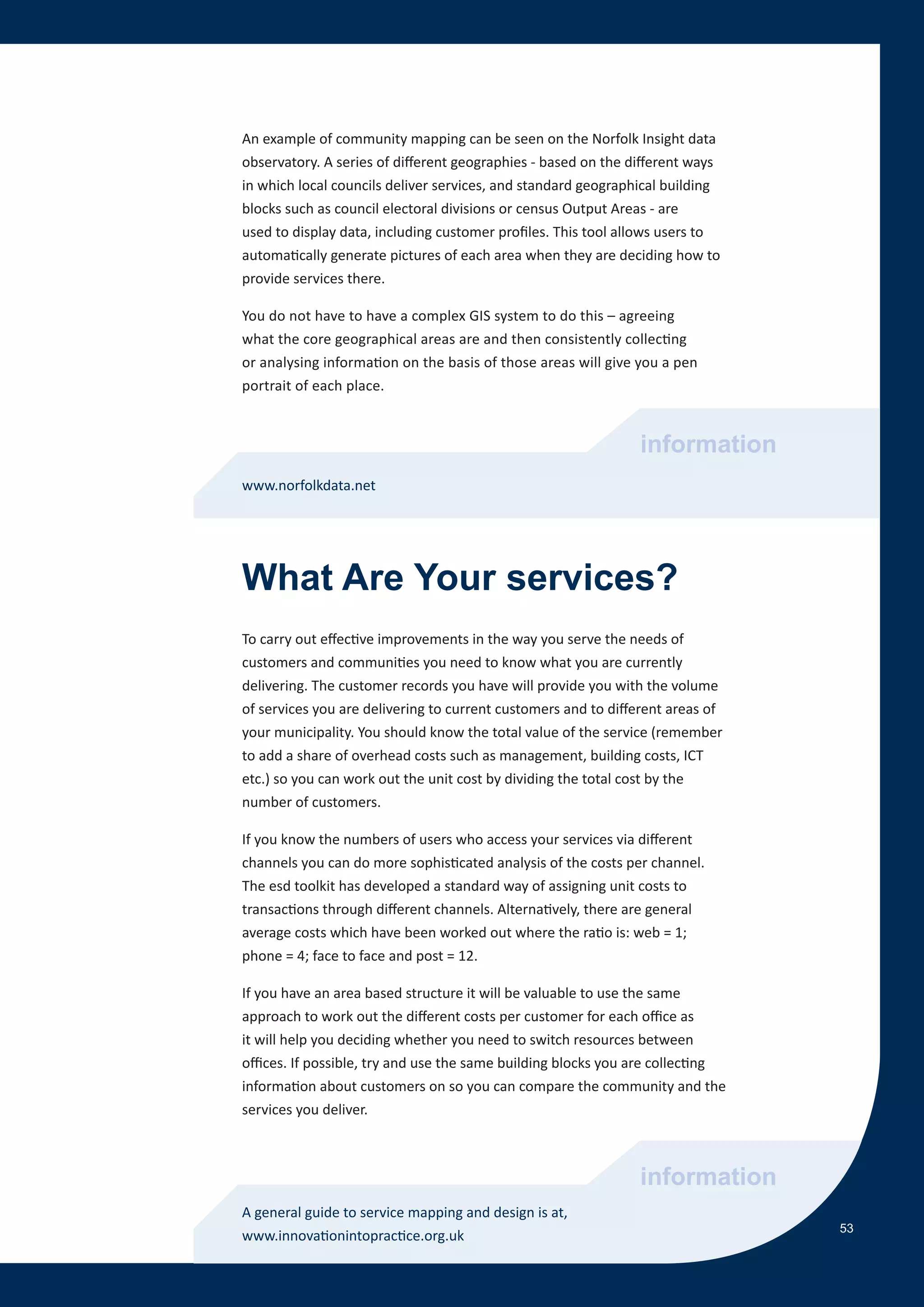 An example of community mapping can be seen on the Norfolk Insight data
observatory. A series of different geographies - based on the different ways
in which local councils deliver services, and standard geographical building
blocks such as council electoral divisions or census Output Areas - are
used to display data, including customer profiles. This tool allows users to
automatically generate pictures of each area when they are deciding how to
provide services there.

You do not have to have a complex GIS system to do this – agreeing
what the core geographical areas are and then consistently collecting
or analysing information on the basis of those areas will give you a pen
portrait of each place.


                                                                information
www.norfolkdata.net




What Are Your services?
To carry out effective improvements in the way you serve the needs of
customers and communities you need to know what you are currently
delivering. The customer records you have will provide you with the volume
of services you are delivering to current customers and to different areas of
your municipality. You should know the total value of the service (remember
to add a share of overhead costs such as management, building costs, ICT
etc.) so you can work out the unit cost by dividing the total cost by the
number of customers.

If you know the numbers of users who access your services via different
channels you can do more sophisticated analysis of the costs per channel.
The esd toolkit has developed a standard way of assigning unit costs to
transactions through different channels. Alternatively, there are general
average costs which have been worked out where the ratio is: web = 1;
phone = 4; face to face and post = 12.

If you have an area based structure it will be valuable to use the same
approach to work out the different costs per customer for each office as
it will help you deciding whether you need to switch resources between
offices. If possible, try and use the same building blocks you are collecting
information about customers on so you can compare the community and the
services you deliver.



                                                                information
A general guide to service mapping and design is at,
                                                                                53
www.innovationintopractice.org.uk
 