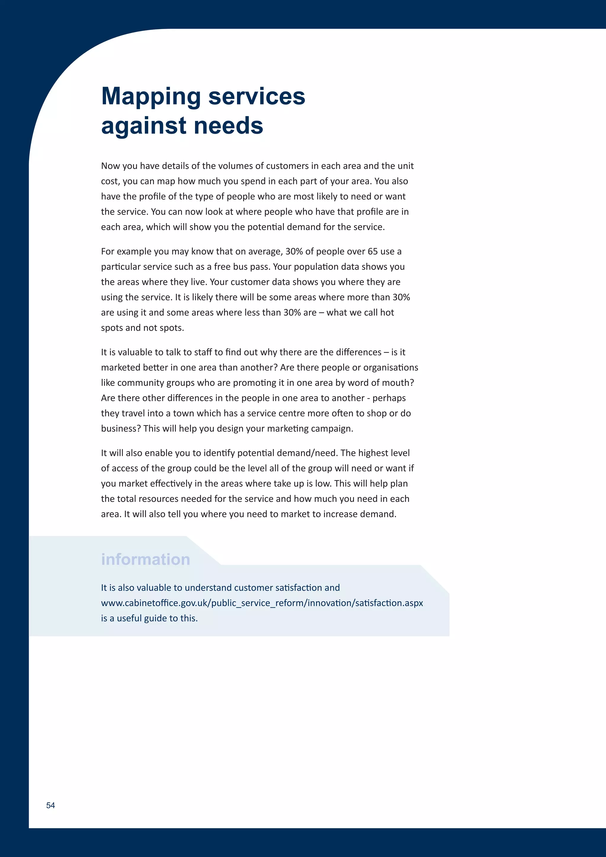 Mapping services
     against needs
     Now you have details of the volumes of customers in each area and the unit
     cost, you can map how much you spend in each part of your area. You also
     have the profile of the type of people who are most likely to need or want
     the service. You can now look at where people who have that profile are in
     each area, which will show you the potential demand for the service.

     For example you may know that on average, 30% of people over 65 use a
     particular service such as a free bus pass. Your population data shows you
     the areas where they live. Your customer data shows you where they are
     using the service. It is likely there will be some areas where more than 30%
     are using it and some areas where less than 30% are – what we call hot
     spots and not spots.

     It is valuable to talk to staff to find out why there are the differences – is it
     marketed better in one area than another? Are there people or organisations
     like community groups who are promoting it in one area by word of mouth?
     Are there other differences in the people in one area to another - perhaps
     they travel into a town which has a service centre more often to shop or do
     business? This will help you design your marketing campaign.

     It will also enable you to identify potential demand/need. The highest level
     of access of the group could be the level all of the group will need or want if
     you market effectively in the areas where take up is low. This will help plan
     the total resources needed for the service and how much you need in each
     area. It will also tell you where you need to market to increase demand.



     information
     It is also valuable to understand customer satisfaction and
     www.cabinetoffice.gov.uk/public_service_reform/innovation/satisfaction.aspx
     is a useful guide to this.




54
 