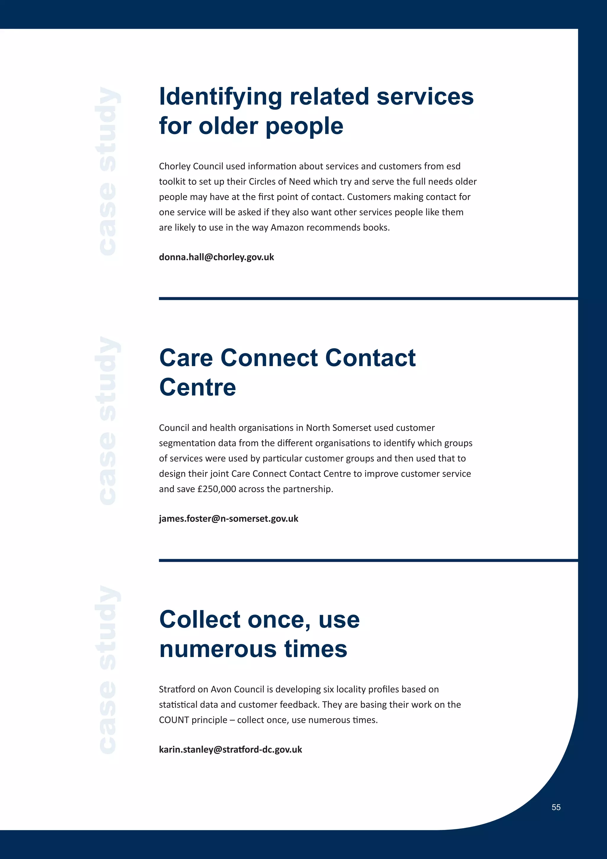 case study   Identifying related services
             for older people
             Chorley Council used information about services and customers from esd
             toolkit to set up their Circles of Need which try and serve the full needs older
             people may have at the first point of contact. Customers making contact for
             one service will be asked if they also want other services people like them
             are likely to use in the way Amazon recommends books.

             donna.hall@chorley.gov.uk
case study




             Care Connect Contact
             Centre
             Council and health organisations in North Somerset used customer
             segmentation data from the different organisations to identify which groups
             of services were used by particular customer groups and then used that to
             design their joint Care Connect Contact Centre to improve customer service
             and save £250,000 across the partnership.

             james.foster@n-somerset.gov.uk
case study




             Collect once, use
             numerous times
             Stratford on Avon Council is developing six locality profiles based on
             statistical data and customer feedback. They are basing their work on the
             COUNT principle – collect once, use numerous times.

             karin.stanley@stratford-dc.gov.uk




                                                                                                55
 