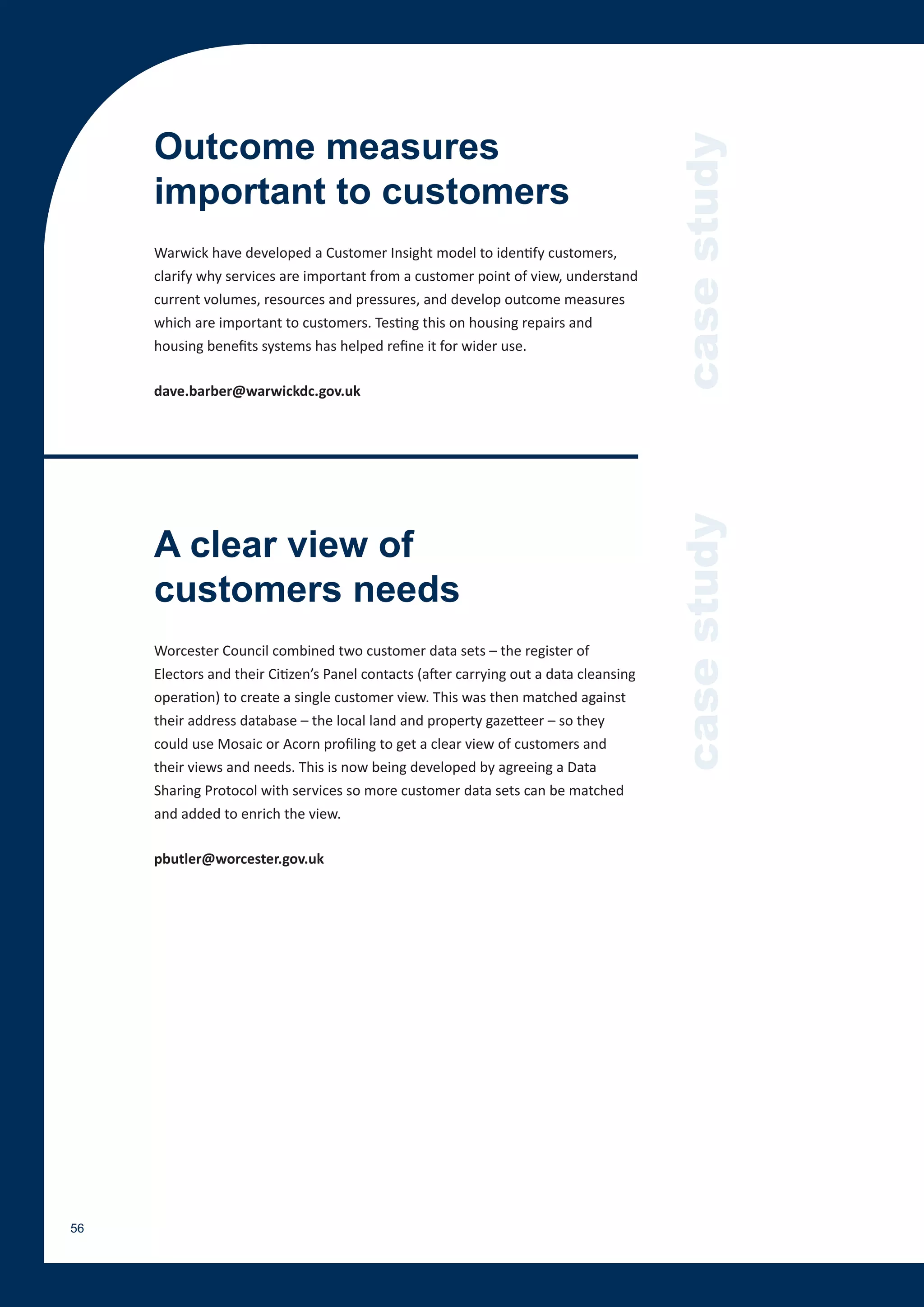 Outcome measures




                                                                                        case study
     important to customers
     Warwick have developed a Customer Insight model to identify customers,
     clarify why services are important from a customer point of view, understand
     current volumes, resources and pressures, and develop outcome measures
     which are important to customers. Testing this on housing repairs and
     housing benefits systems has helped refine it for wider use.

     dave.barber@warwickdc.gov.uk




                                                                                        case study
     A clear view of
     customers needs
     Worcester Council combined two customer data sets – the register of
     Electors and their Citizen’s Panel contacts (after carrying out a data cleansing
     operation) to create a single customer view. This was then matched against
     their address database – the local land and property gazetteer – so they
     could use Mosaic or Acorn profiling to get a clear view of customers and
     their views and needs. This is now being developed by agreeing a Data
     Sharing Protocol with services so more customer data sets can be matched
     and added to enrich the view.

     pbutler@worcester.gov.uk




56
 
