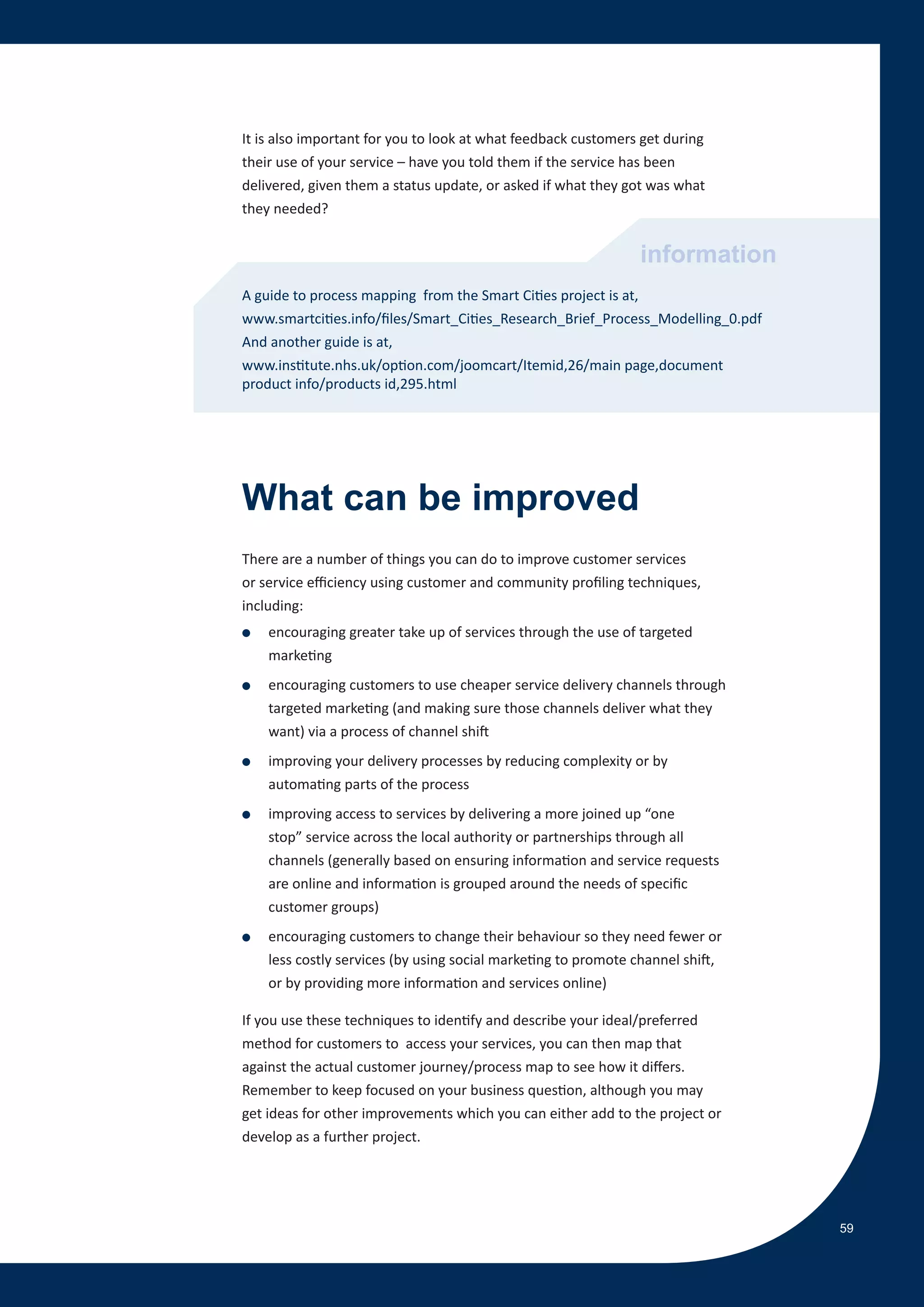 It is also important for you to look at what feedback customers get during
their use of your service – have you told them if the service has been
delivered, given them a status update, or asked if what they got was what
they needed?


                                                               information
A guide to process mapping from the Smart Cities project is at,
www.smartcities.info/files/Smart_Cities_Research_Brief_Process_Modelling_0.pdf
And another guide is at,
www.institute.nhs.uk/option.com/joomcart/Itemid,26/main page,document
product info/products id,295.html




What can be improved
There are a number of things you can do to improve customer services
or service efficiency using customer and community profiling techniques,
including:
●   encouraging greater take up of services through the use of targeted
    marketing
●   encouraging customers to use cheaper service delivery channels through
    targeted marketing (and making sure those channels deliver what they
    want) via a process of channel shift
●   improving your delivery processes by reducing complexity or by
    automating parts of the process
●   improving access to services by delivering a more joined up “one
    stop” service across the local authority or partnerships through all
    channels (generally based on ensuring information and service requests
    are online and information is grouped around the needs of specific
    customer groups)
●   encouraging customers to change their behaviour so they need fewer or
    less costly services (by using social marketing to promote channel shift,
    or by providing more information and services online)

If you use these techniques to identify and describe your ideal/preferred
method for customers to access your services, you can then map that
against the actual customer journey/process map to see how it differs.
Remember to keep focused on your business question, although you may
get ideas for other improvements which you can either add to the project or
develop as a further project.




                                                                                 59
 