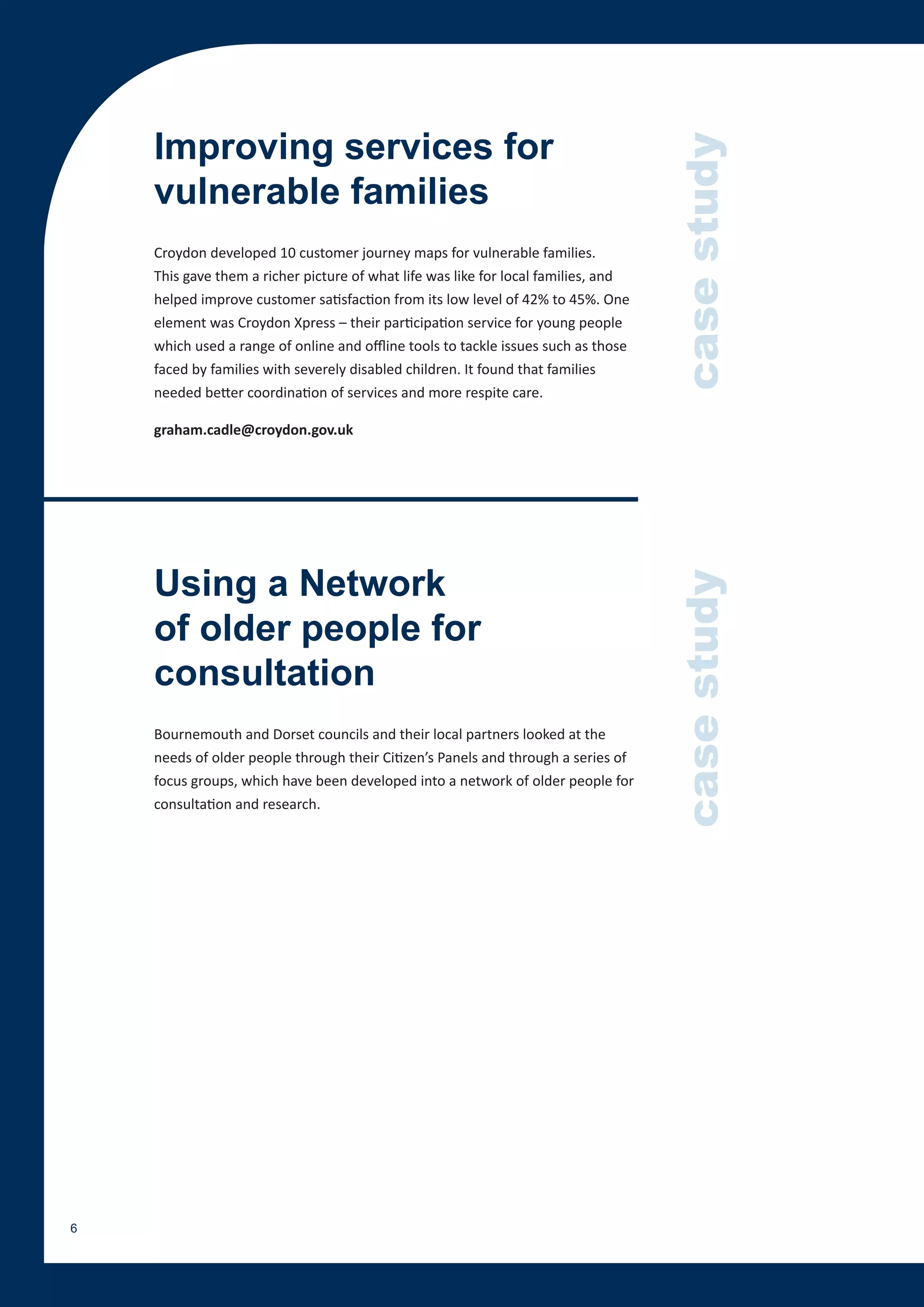 Improving services for




                                                                                    case study
    vulnerable families
    Croydon developed 10 customer journey maps for vulnerable families.
    This gave them a richer picture of what life was like for local families, and
    helped improve customer satisfaction from its low level of 42% to 45%. One
    element was Croydon Xpress – their participation service for young people
    which used a range of online and offline tools to tackle issues such as those
    faced by families with severely disabled children. It found that families
    needed better coordination of services and more respite care.

    graham.cadle@croydon.gov.uk




    Using a Network


                                                                                    case study
    of older people for
    consultation
    Bournemouth and Dorset councils and their local partners looked at the
    needs of older people through their Citizen’s Panels and through a series of
    focus groups, which have been developed into a network of older people for
    consultation and research.




6
 