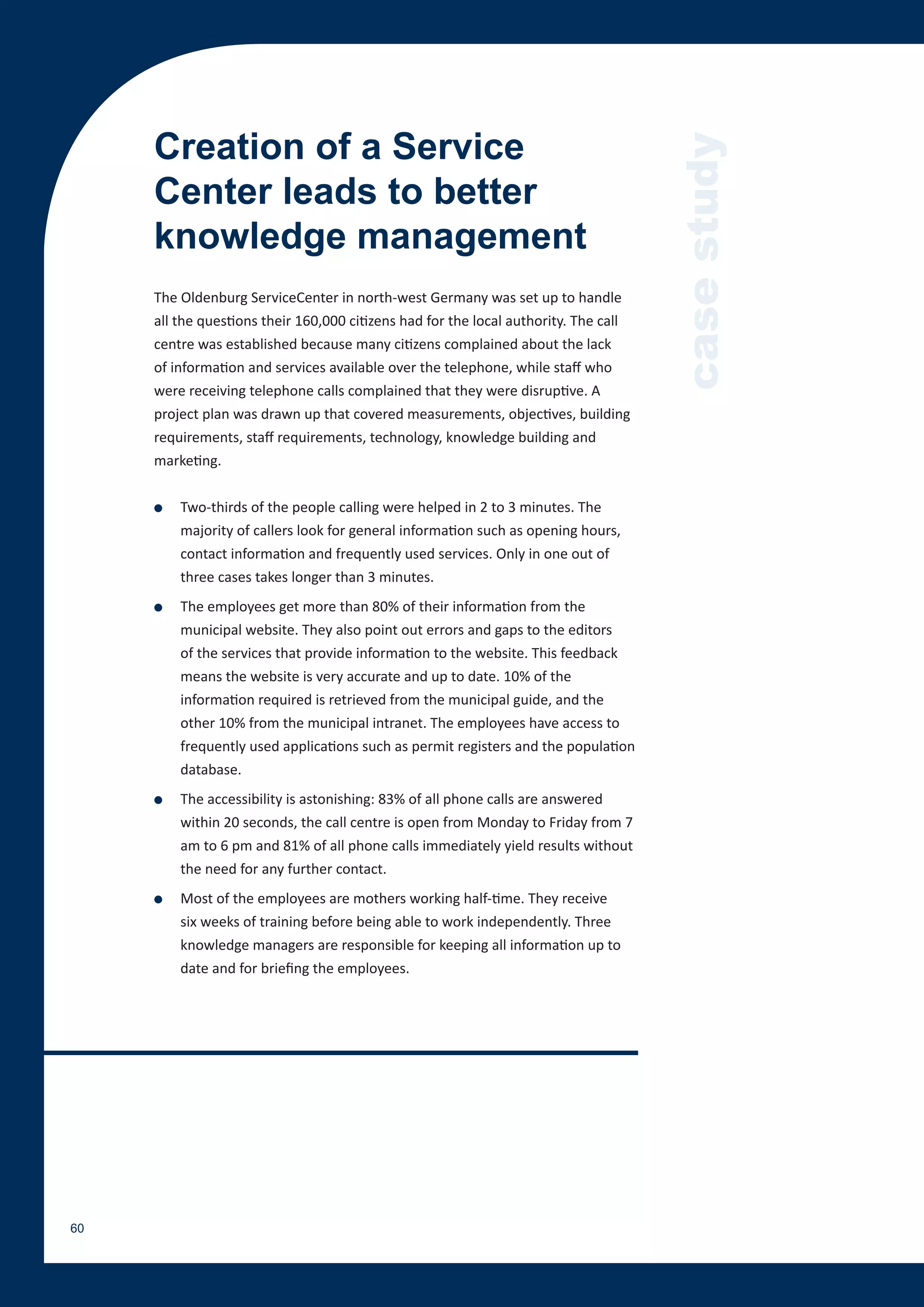 Creation of a Service




                                                                                      case study
     Center leads to better
     knowledge management
     The Oldenburg ServiceCenter in north-west Germany was set up to handle
     all the questions their 160,000 citizens had for the local authority. The call
     centre was established because many citizens complained about the lack
     of information and services available over the telephone, while staff who
     were receiving telephone calls complained that they were disruptive. A
     project plan was drawn up that covered measurements, objectives, building
     requirements, staff requirements, technology, knowledge building and
     marketing.


     ●   Two-thirds of the people calling were helped in 2 to 3 minutes. The
         majority of callers look for general information such as opening hours,
         contact information and frequently used services. Only in one out of
         three cases takes longer than 3 minutes.
     ●   The employees get more than 80% of their information from the
         municipal website. They also point out errors and gaps to the editors
         of the services that provide information to the website. This feedback
         means the website is very accurate and up to date. 10% of the
         information required is retrieved from the municipal guide, and the
         other 10% from the municipal intranet. The employees have access to
         frequently used applications such as permit registers and the population
         database.
     ●   The accessibility is astonishing: 83% of all phone calls are answered
         within 20 seconds, the call centre is open from Monday to Friday from 7
         am to 6 pm and 81% of all phone calls immediately yield results without
         the need for any further contact.
     ●   Most of the employees are mothers working half-time. They receive
         six weeks of training before being able to work independently. Three
         knowledge managers are responsible for keeping all information up to
         date and for briefing the employees.




60
 