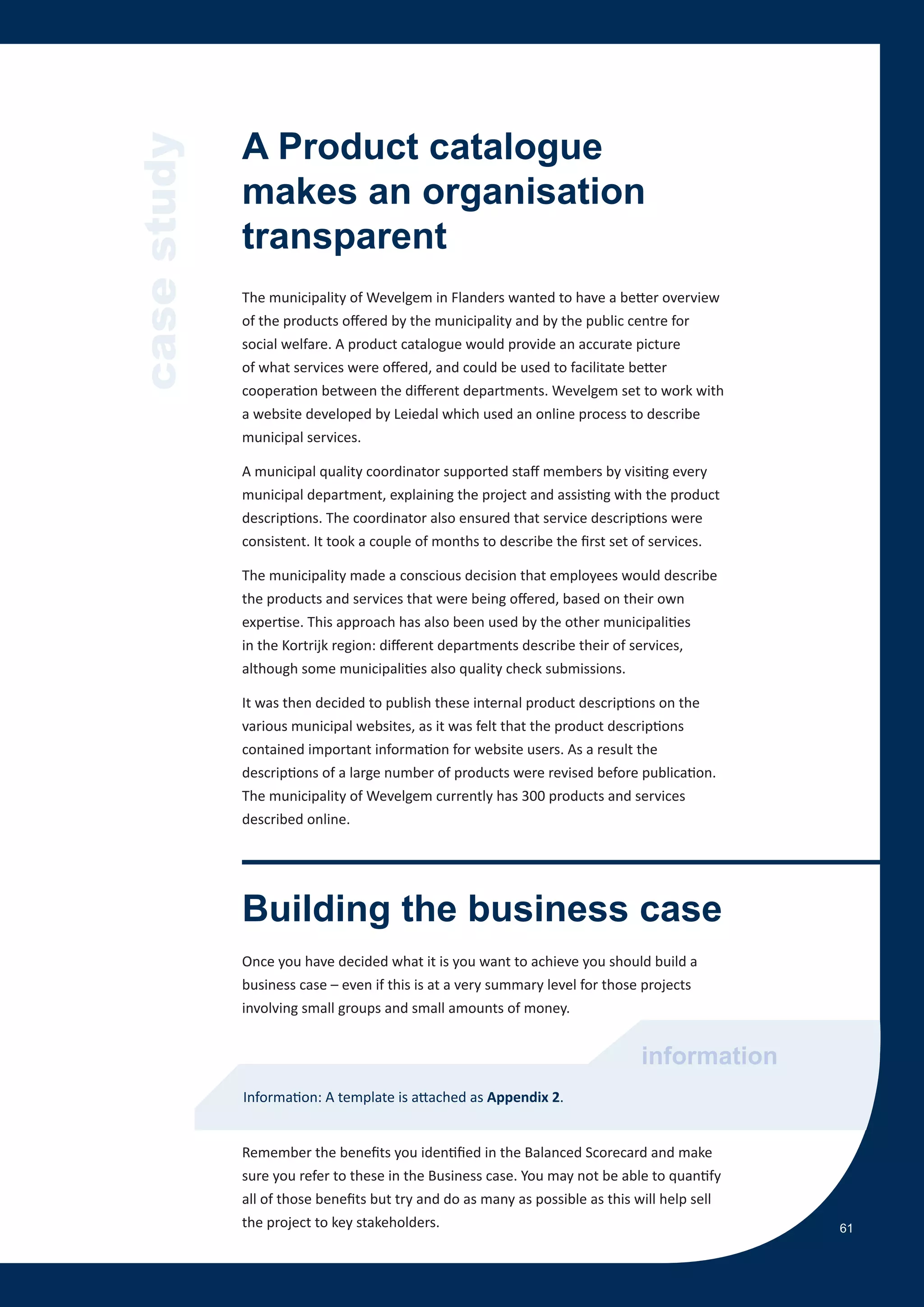 case study   A Product catalogue
             makes an organisation
             transparent
             The municipality of Wevelgem in Flanders wanted to have a better overview
             of the products offered by the municipality and by the public centre for
             social welfare. A product catalogue would provide an accurate picture
             of what services were offered, and could be used to facilitate better
             cooperation between the different departments. Wevelgem set to work with
             a website developed by Leiedal which used an online process to describe
             municipal services.

             A municipal quality coordinator supported staff members by visiting every
             municipal department, explaining the project and assisting with the product
             descriptions. The coordinator also ensured that service descriptions were
             consistent. It took a couple of months to describe the first set of services.

             The municipality made a conscious decision that employees would describe
             the products and services that were being offered, based on their own
             expertise. This approach has also been used by the other municipalities
             in the Kortrijk region: different departments describe their of services,
             although some municipalities also quality check submissions.

             It was then decided to publish these internal product descriptions on the
             various municipal websites, as it was felt that the product descriptions
             contained important information for website users. As a result the
             descriptions of a large number of products were revised before publication.
             The municipality of Wevelgem currently has 300 products and services
             described online.




             Building the business case
             Once you have decided what it is you want to achieve you should build a
             business case – even if this is at a very summary level for those projects
             involving small groups and small amounts of money.


                                                                              information
             Information: A template is attached as Appendix 2.


             Remember the benefits you identified in the Balanced Scorecard and make
             sure you refer to these in the Business case. You may not be able to quantify
             all of those benefits but try and do as many as possible as this will help sell
             the project to key stakeholders.                                                  61
 