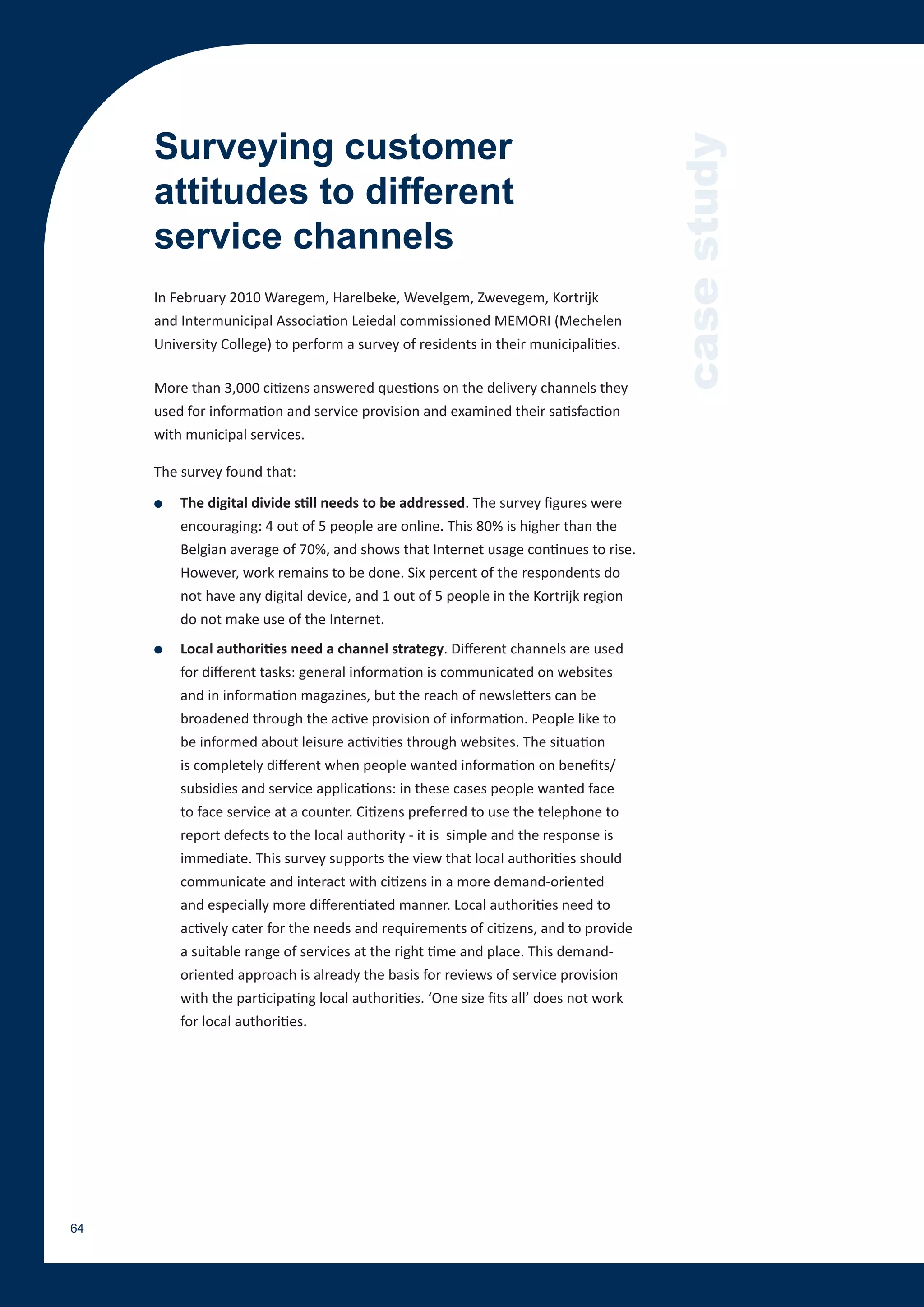 Surveying customer




                                                                                       case study
     attitudes to different
     service channels
     In February 2010 Waregem, Harelbeke, Wevelgem, Zwevegem, Kortrijk
     and Intermunicipal Association Leiedal commissioned MEMORI (Mechelen
     University College) to perform a survey of residents in their municipalities.

     More than 3,000 citizens answered questions on the delivery channels they
     used for information and service provision and examined their satisfaction
     with municipal services.

     The survey found that:

     ●   The digital divide still needs to be addressed. The survey figures were
         encouraging: 4 out of 5 people are online. This 80% is higher than the
         Belgian average of 70%, and shows that Internet usage continues to rise.
         However, work remains to be done. Six percent of the respondents do
         not have any digital device, and 1 out of 5 people in the Kortrijk region
         do not make use of the Internet.
     ●   Local authorities need a channel strategy. Different channels are used
         for different tasks: general information is communicated on websites
         and in information magazines, but the reach of newsletters can be
         broadened through the active provision of information. People like to
         be informed about leisure activities through websites. The situation
         is completely different when people wanted information on benefits/
         subsidies and service applications: in these cases people wanted face
         to face service at a counter. Citizens preferred to use the telephone to
         report defects to the local authority - it is simple and the response is
         immediate. This survey supports the view that local authorities should
         communicate and interact with citizens in a more demand-oriented
         and especially more differentiated manner. Local authorities need to
         actively cater for the needs and requirements of citizens, and to provide
         a suitable range of services at the right time and place. This demand-
         oriented approach is already the basis for reviews of service provision
         with the participating local authorities. ‘One size fits all’ does not work
         for local authorities.




64
 