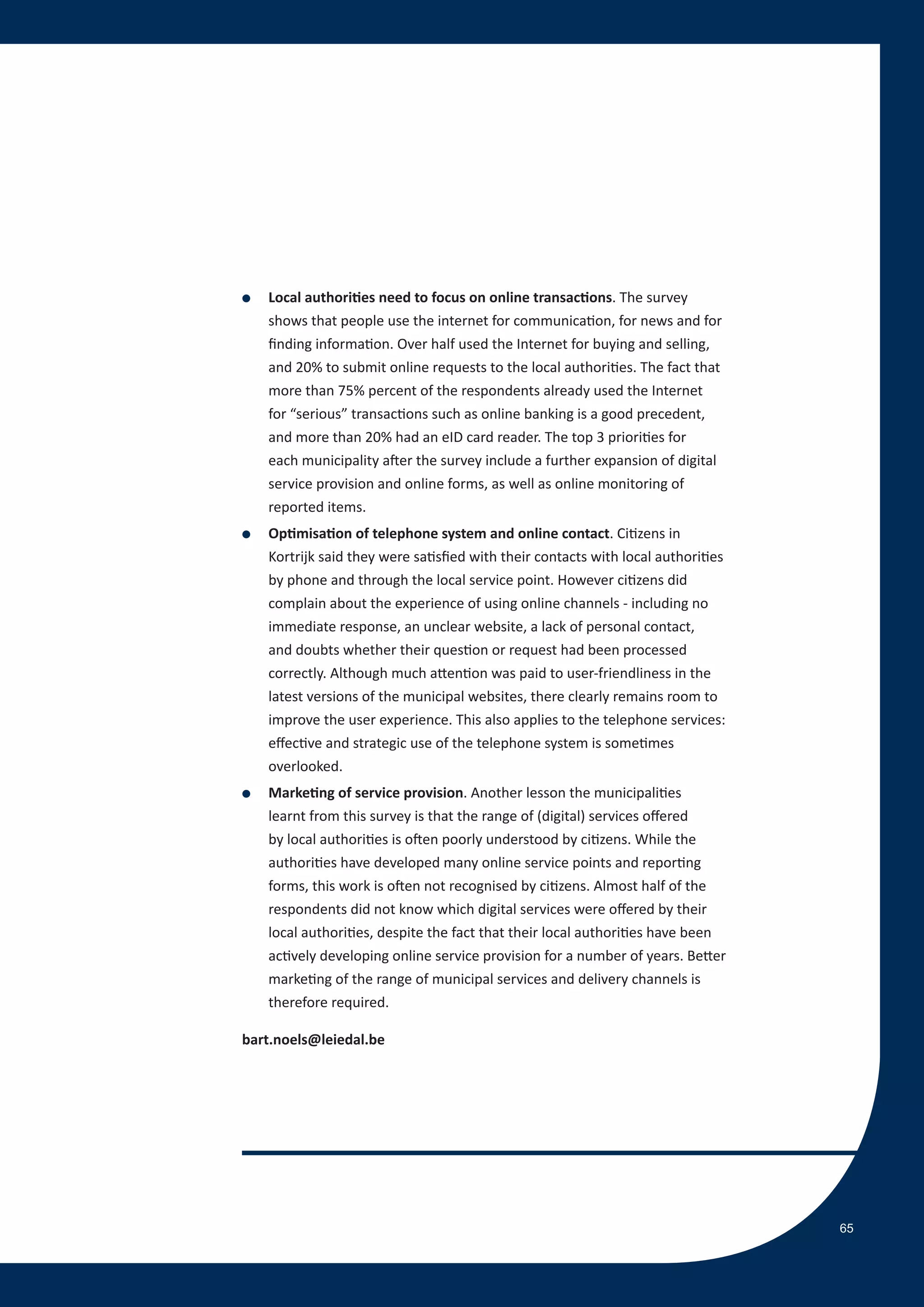 ●   Local authorities need to focus on online transactions. The survey
    shows that people use the internet for communication, for news and for
    finding information. Over half used the Internet for buying and selling,
    and 20% to submit online requests to the local authorities. The fact that
    more than 75% percent of the respondents already used the Internet
    for “serious” transactions such as online banking is a good precedent,
    and more than 20% had an eID card reader. The top 3 priorities for
    each municipality after the survey include a further expansion of digital
    service provision and online forms, as well as online monitoring of
    reported items.
●   Optimisation of telephone system and online contact. Citizens in
    Kortrijk said they were satisfied with their contacts with local authorities
    by phone and through the local service point. However citizens did
    complain about the experience of using online channels - including no
    immediate response, an unclear website, a lack of personal contact,
    and doubts whether their question or request had been processed
    correctly. Although much attention was paid to user-friendliness in the
    latest versions of the municipal websites, there clearly remains room to
    improve the user experience. This also applies to the telephone services:
    effective and strategic use of the telephone system is sometimes
    overlooked.
●   Marketing of service provision. Another lesson the municipalities
    learnt from this survey is that the range of (digital) services offered
    by local authorities is often poorly understood by citizens. While the
    authorities have developed many online service points and reporting
    forms, this work is often not recognised by citizens. Almost half of the
    respondents did not know which digital services were offered by their
    local authorities, despite the fact that their local authorities have been
    actively developing online service provision for a number of years. Better
    marketing of the range of municipal services and delivery channels is
    therefore required.

bart.noels@leiedal.be




                                                                                   65
 