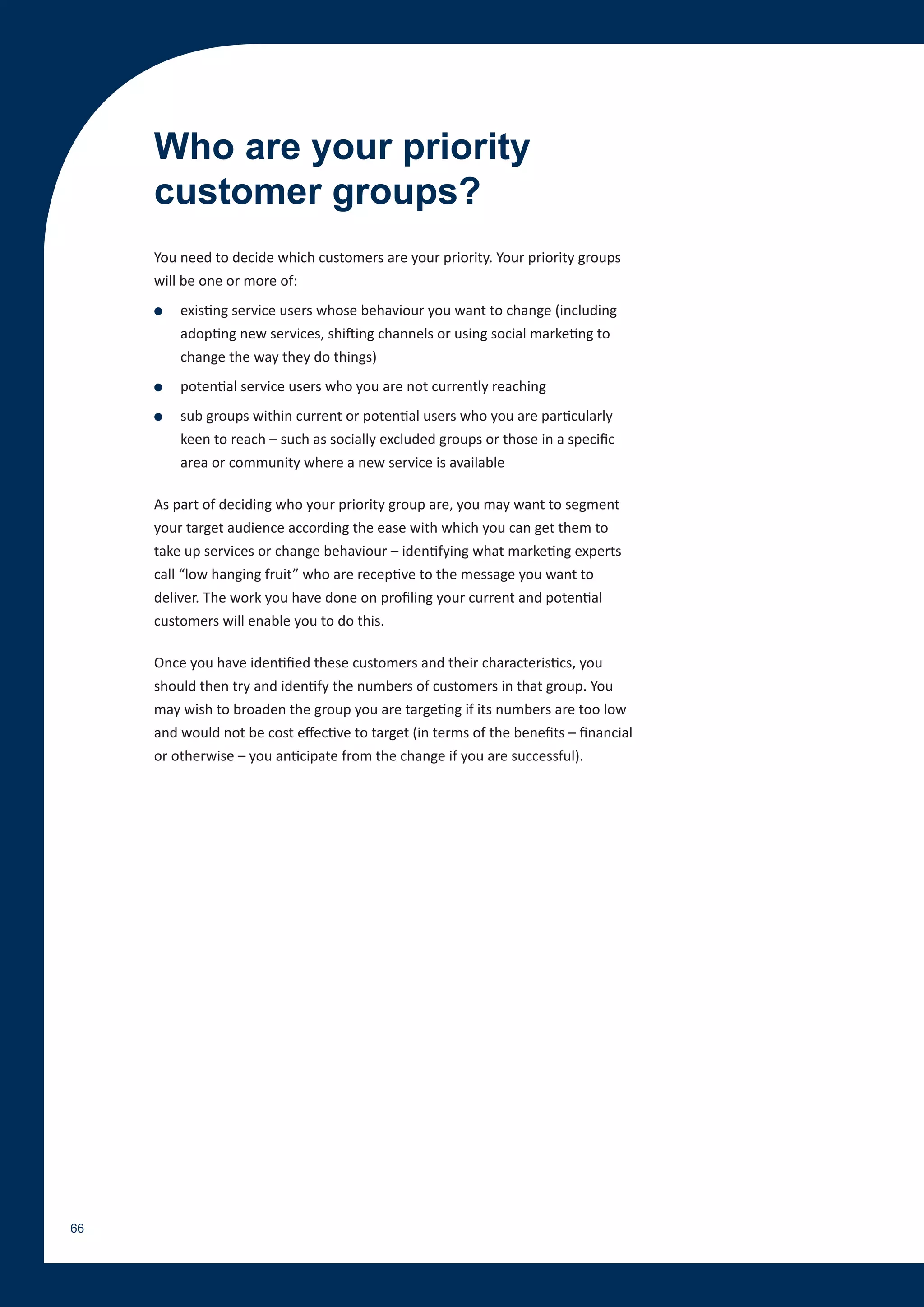 Who are your priority
     customer groups?
     You need to decide which customers are your priority. Your priority groups
     will be one or more of:
     ●   existing service users whose behaviour you want to change (including
         adopting new services, shifting channels or using social marketing to
         change the way they do things)
     ●   potential service users who you are not currently reaching
     ●   sub groups within current or potential users who you are particularly
         keen to reach – such as socially excluded groups or those in a specific
         area or community where a new service is available

     As part of deciding who your priority group are, you may want to segment
     your target audience according the ease with which you can get them to
     take up services or change behaviour – identifying what marketing experts
     call “low hanging fruit” who are receptive to the message you want to
     deliver. The work you have done on profiling your current and potential
     customers will enable you to do this.

     Once you have identified these customers and their characteristics, you
     should then try and identify the numbers of customers in that group. You
     may wish to broaden the group you are targeting if its numbers are too low
     and would not be cost effective to target (in terms of the benefits – financial
     or otherwise – you anticipate from the change if you are successful).




66
 