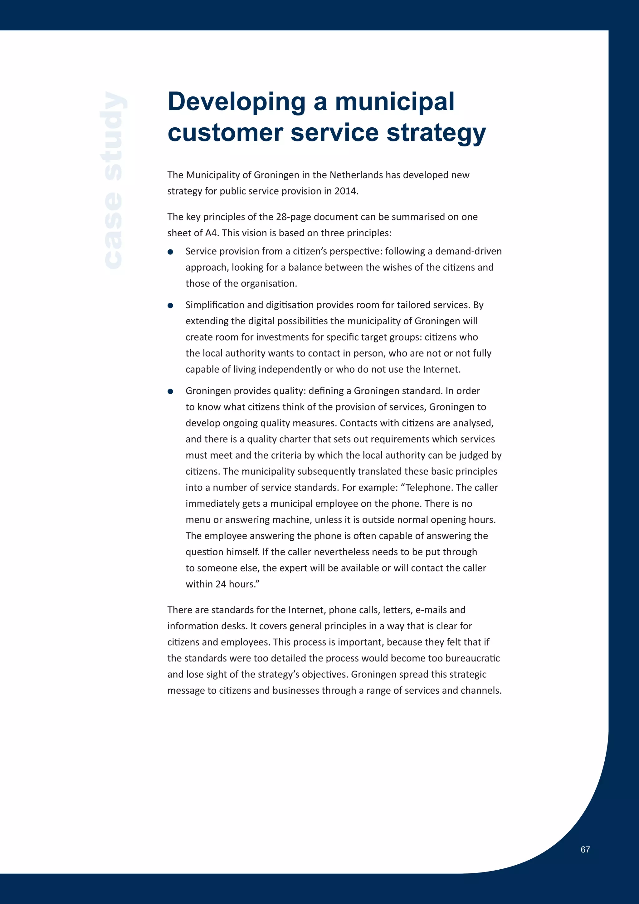 case study   Developing a municipal
             customer service strategy
             The Municipality of Groningen in the Netherlands has developed new
             strategy for public service provision in 2014.

             The key principles of the 28-page document can be summarised on one
             sheet of A4. This vision is based on three principles:
             ●   Service provision from a citizen’s perspective: following a demand-driven
                 approach, looking for a balance between the wishes of the citizens and
                 those of the organisation.

             ●   Simplification and digitisation provides room for tailored services. By
                 extending the digital possibilities the municipality of Groningen will
                 create room for investments for specific target groups: citizens who
                 the local authority wants to contact in person, who are not or not fully
                 capable of living independently or who do not use the Internet.

             ●   Groningen provides quality: defining a Groningen standard. In order
                 to know what citizens think of the provision of services, Groningen to
                 develop ongoing quality measures. Contacts with citizens are analysed,
                 and there is a quality charter that sets out requirements which services
                 must meet and the criteria by which the local authority can be judged by
                 citizens. The municipality subsequently translated these basic principles
                 into a number of service standards. For example: “Telephone. The caller
                 immediately gets a municipal employee on the phone. There is no
                 menu or answering machine, unless it is outside normal opening hours.
                 The employee answering the phone is often capable of answering the
                 question himself. If the caller nevertheless needs to be put through
                 to someone else, the expert will be available or will contact the caller
                 within 24 hours.”

             There are standards for the Internet, phone calls, letters, e-mails and
             information desks. It covers general principles in a way that is clear for
             citizens and employees. This process is important, because they felt that if
             the standards were too detailed the process would become too bureaucratic
             and lose sight of the strategy’s objectives. Groningen spread this strategic
             message to citizens and businesses through a range of services and channels.




                                                                                             67
 