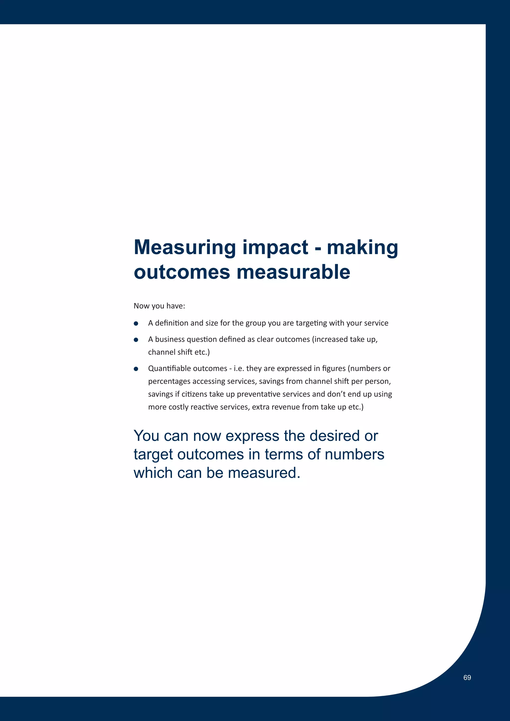 Measuring impact - making
outcomes measurable
Now you have:

●   A definition and size for the group you are targeting with your service
●   A business question defined as clear outcomes (increased take up,
    channel shift etc.)
●   Quantifiable outcomes - i.e. they are expressed in figures (numbers or
    percentages accessing services, savings from channel shift per person,
    savings if citizens take up preventative services and don’t end up using
    more costly reactive services, extra revenue from take up etc.)


You can now express the desired or
target outcomes in terms of numbers
which can be measured.




                                                                               69
 