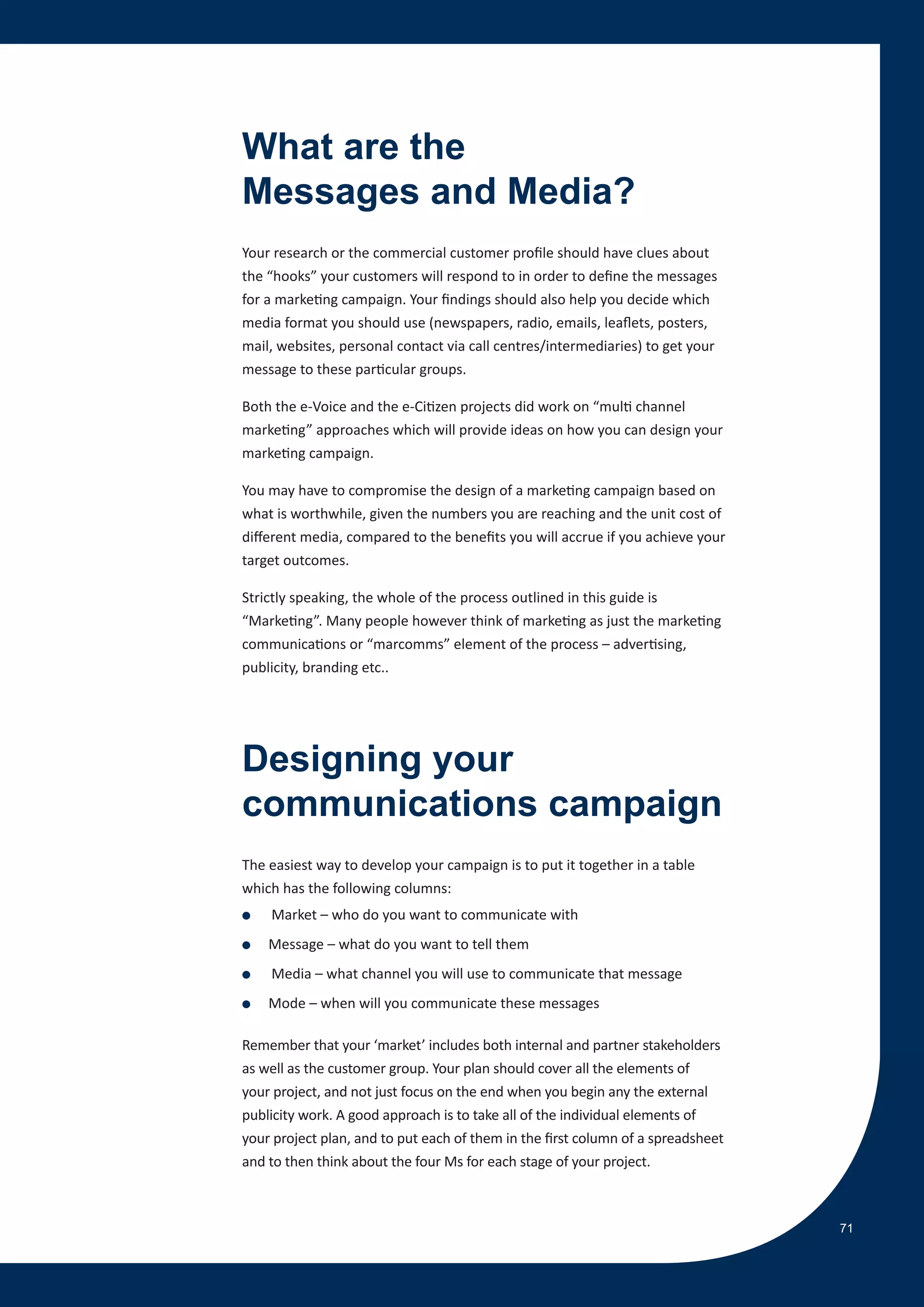 What are the
Messages and Media?
Your research or the commercial customer profile should have clues about
the “hooks” your customers will respond to in order to define the messages
for a marketing campaign. Your findings should also help you decide which
media format you should use (newspapers, radio, emails, leaflets, posters,
mail, websites, personal contact via call centres/intermediaries) to get your
message to these particular groups.

Both the e-Voice and the e-Citizen projects did work on “multi channel
marketing” approaches which will provide ideas on how you can design your
marketing campaign.

You may have to compromise the design of a marketing campaign based on
what is worthwhile, given the numbers you are reaching and the unit cost of
different media, compared to the benefits you will accrue if you achieve your
target outcomes.

Strictly speaking, the whole of the process outlined in this guide is
“Marketing”. Many people however think of marketing as just the marketing
communications or “marcomms” element of the process – advertising,
publicity, branding etc..




Designing your
communications campaign
The easiest way to develop your campaign is to put it together in a table
which has the following columns:
●   Market – who do you want to communicate with
●   Message – what do you want to tell them
●   Media – what channel you will use to communicate that message
●   Mode – when will you communicate these messages

Remember that your ‘market’ includes both internal and partner stakeholders
as well as the customer group. Your plan should cover all the elements of
your project, and not just focus on the end when you begin any the external
publicity work. A good approach is to take all of the individual elements of
your project plan, and to put each of them in the first column of a spreadsheet
and to then think about the four Ms for each stage of your project.



                                                                                  71
 