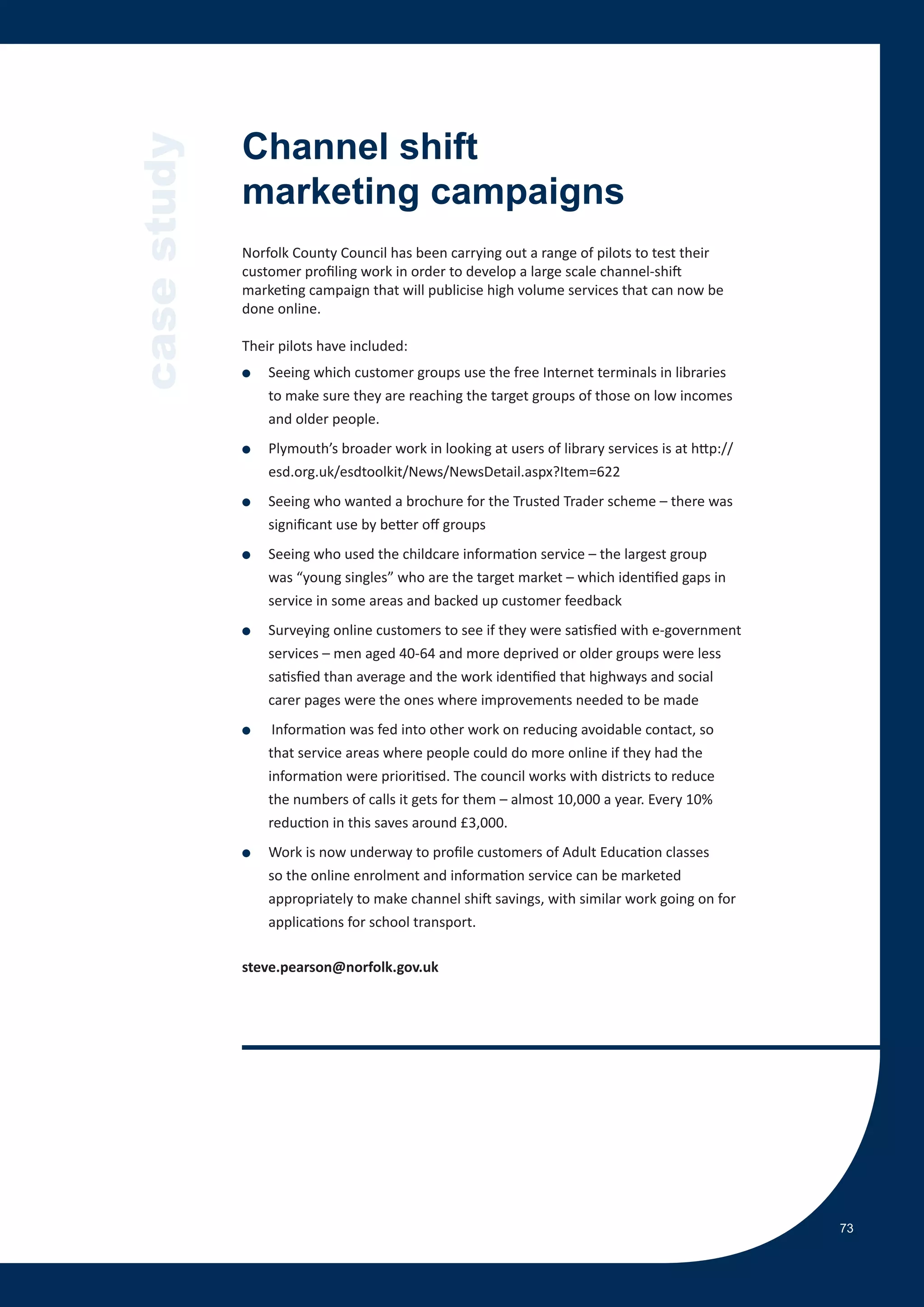 case study   Channel shift
             marketing campaigns
             Norfolk County Council has been carrying out a range of pilots to test their
             customer profiling work in order to develop a large scale channel-shift
             marketing campaign that will publicise high volume services that can now be
             done online.

             Their pilots have included:
             ●   Seeing which customer groups use the free Internet terminals in libraries
                 to make sure they are reaching the target groups of those on low incomes
                 and older people.
             ●   Plymouth’s broader work in looking at users of library services is at http://
                 esd.org.uk/esdtoolkit/News/NewsDetail.aspx?Item=622
             ●   Seeing who wanted a brochure for the Trusted Trader scheme – there was
                 significant use by better off groups
             ●   Seeing who used the childcare information service – the largest group
                 was “young singles” who are the target market – which identified gaps in
                 service in some areas and backed up customer feedback
             ●   Surveying online customers to see if they were satisfied with e-government
                 services – men aged 40-64 and more deprived or older groups were less
                 satisfied than average and the work identified that highways and social
                 carer pages were the ones where improvements needed to be made
             ●    Information was fed into other work on reducing avoidable contact, so
                 that service areas where people could do more online if they had the
                 information were prioritised. The council works with districts to reduce
                 the numbers of calls it gets for them – almost 10,000 a year. Every 10%
                 reduction in this saves around £3,000.
             ●   Work is now underway to profile customers of Adult Education classes
                 so the online enrolment and information service can be marketed
                 appropriately to make channel shift savings, with similar work going on for
                 applications for school transport.

             steve.pearson@norfolk.gov.uk




                                                                                                 73
 