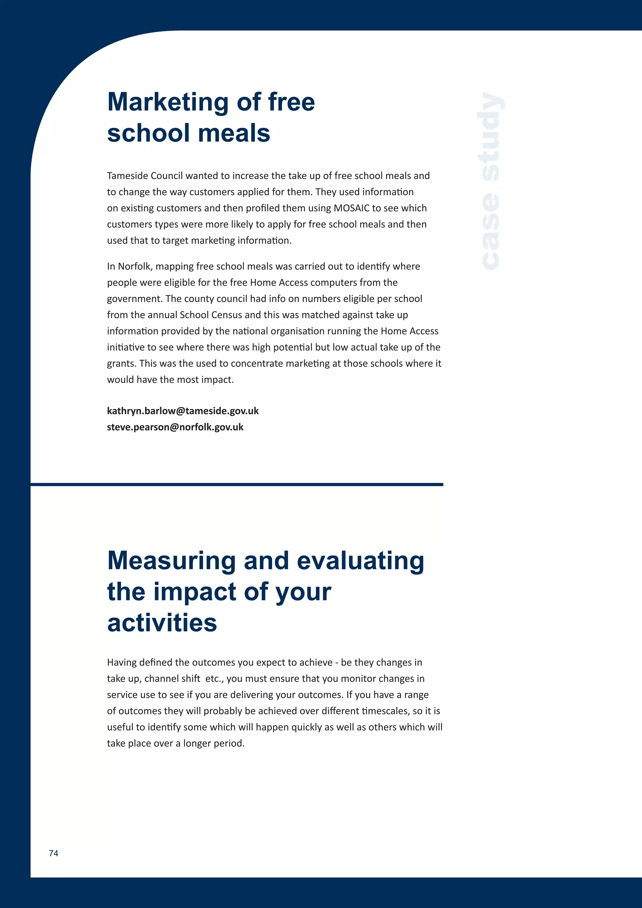 Marketing of free




                                                                                      case study
     school meals
     Tameside Council wanted to increase the take up of free school meals and
     to change the way customers applied for them. They used information
     on existing customers and then profiled them using MOSAIC to see which
     customers types were more likely to apply for free school meals and then
     used that to target marketing information.

     In Norfolk, mapping free school meals was carried out to identify where
     people were eligible for the free Home Access computers from the
     government. The county council had info on numbers eligible per school
     from the annual School Census and this was matched against take up
     information provided by the national organisation running the Home Access
     initiative to see where there was high potential but low actual take up of the
     grants. This was the used to concentrate marketing at those schools where it
     would have the most impact.

     kathryn.barlow@tameside.gov.uk
     steve.pearson@norfolk.gov.uk




     Measuring and evaluating
     the impact of your
     activities
     Having defined the outcomes you expect to achieve - be they changes in
     take up, channel shift etc., you must ensure that you monitor changes in
     service use to see if you are delivering your outcomes. If you have a range
     of outcomes they will probably be achieved over different timescales, so it is
     useful to identify some which will happen quickly as well as others which will
     take place over a longer period.




74
 