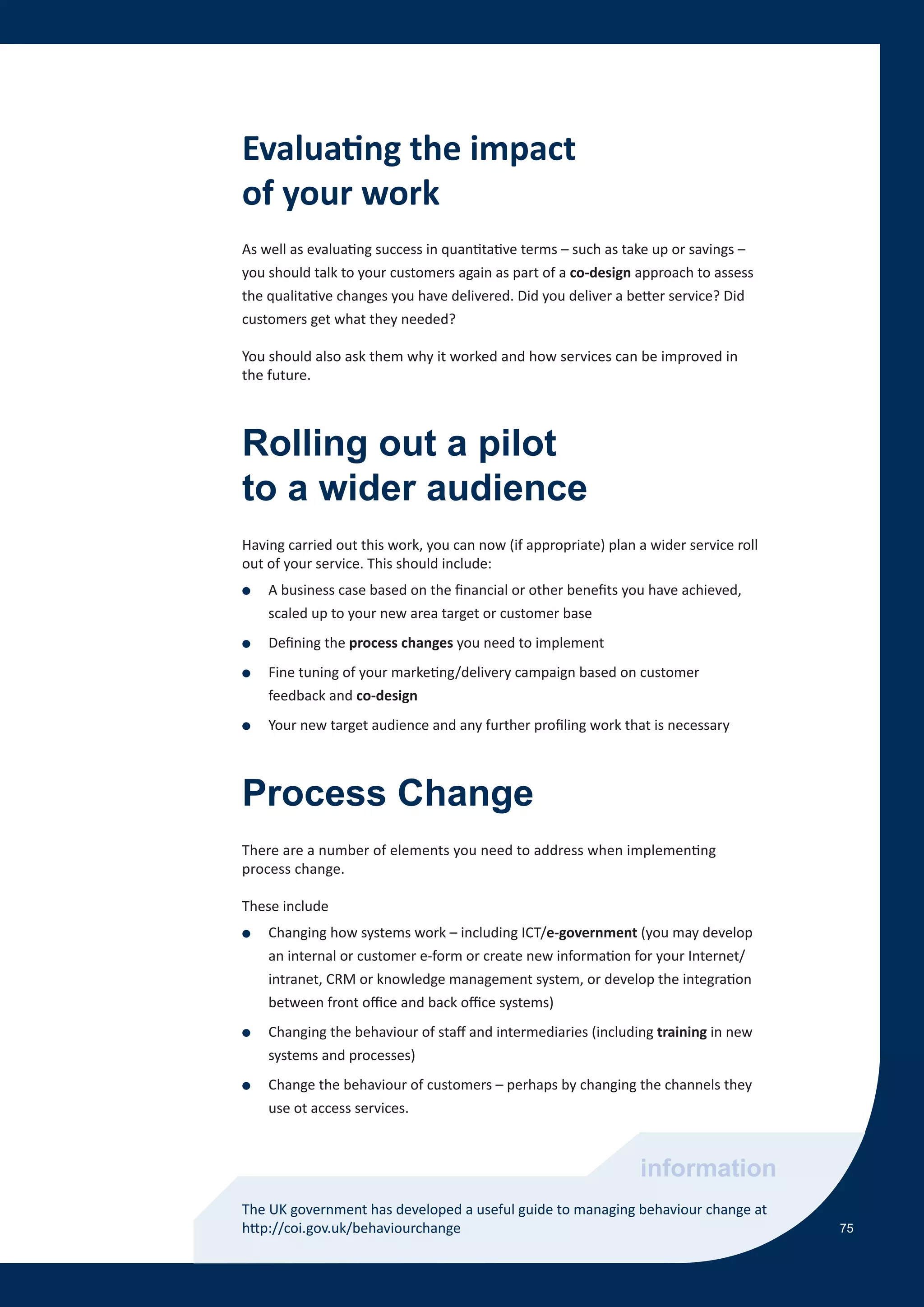 Evaluating the impact
of your work
As well as evaluating success in quantitative terms – such as take up or savings –
you should talk to your customers again as part of a co-design approach to assess
the qualitative changes you have delivered. Did you deliver a better service? Did
customers get what they needed?

You should also ask them why it worked and how services can be improved in
the future.



Rolling out a pilot
to a wider audience
Having carried out this work, you can now (if appropriate) plan a wider service roll
out of your service. This should include:
●   A business case based on the financial or other benefits you have achieved,
    scaled up to your new area target or customer base
●   Defining the process changes you need to implement
●   Fine tuning of your marketing/delivery campaign based on customer
    feedback and co-design
●   Your new target audience and any further profiling work that is necessary



Process Change
There are a number of elements you need to address when implementing
process change.

These include
●   Changing how systems work – including ICT/e-government (you may develop
    an internal or customer e-form or create new information for your Internet/
    intranet, CRM or knowledge management system, or develop the integration
    between front office and back office systems)
●   Changing the behaviour of staff and intermediaries (including training in new
    systems and processes)
●   Change the behaviour of customers – perhaps by changing the channels they
    use ot access services.



                                                                information
The UK government has developed a useful guide to managing behaviour change at
http://coi.gov.uk/behaviourchange                                                      75
 