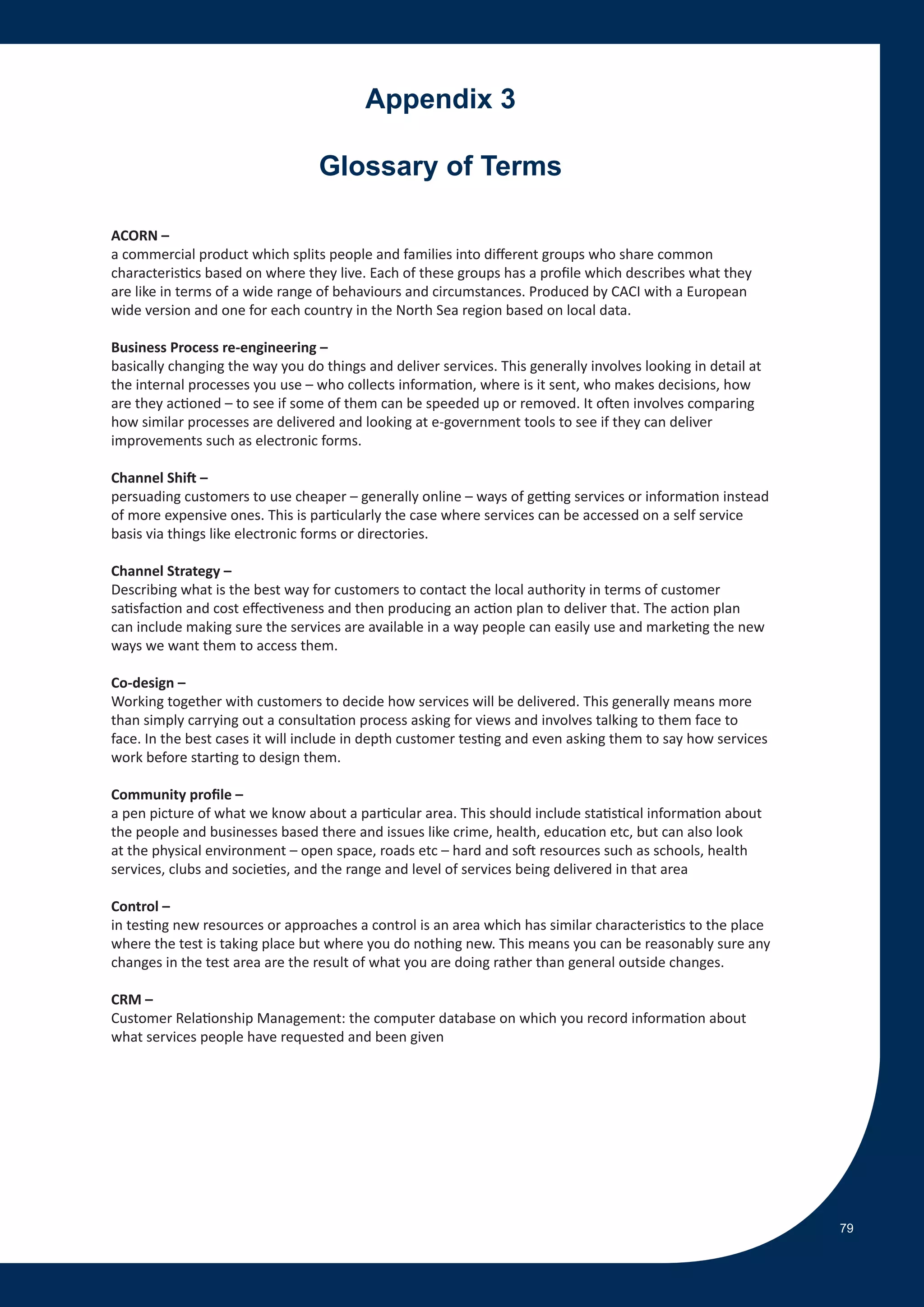 Appendix 3

                                  Glossary of Terms

ACORN –
a commercial product which splits people and families into different groups who share common
characteristics based on where they live. Each of these groups has a profile which describes what they
are like in terms of a wide range of behaviours and circumstances. Produced by CACI with a European
wide version and one for each country in the North Sea region based on local data.

Business Process re-engineering –
basically changing the way you do things and deliver services. This generally involves looking in detail at
the internal processes you use – who collects information, where is it sent, who makes decisions, how
are they actioned – to see if some of them can be speeded up or removed. It often involves comparing
how similar processes are delivered and looking at e-government tools to see if they can deliver
improvements such as electronic forms.

Channel Shift –
persuading customers to use cheaper – generally online – ways of getting services or information instead
of more expensive ones. This is particularly the case where services can be accessed on a self service
basis via things like electronic forms or directories.

Channel Strategy –
Describing what is the best way for customers to contact the local authority in terms of customer
satisfaction and cost effectiveness and then producing an action plan to deliver that. The action plan
can include making sure the services are available in a way people can easily use and marketing the new
ways we want them to access them.

Co-design –
Working together with customers to decide how services will be delivered. This generally means more
than simply carrying out a consultation process asking for views and involves talking to them face to
face. In the best cases it will include in depth customer testing and even asking them to say how services
work before starting to design them.

Community profile –
a pen picture of what we know about a particular area. This should include statistical information about
the people and businesses based there and issues like crime, health, education etc, but can also look
at the physical environment – open space, roads etc – hard and soft resources such as schools, health
services, clubs and societies, and the range and level of services being delivered in that area

Control –
in testing new resources or approaches a control is an area which has similar characteristics to the place
where the test is taking place but where you do nothing new. This means you can be reasonably sure any
changes in the test area are the result of what you are doing rather than general outside changes.

CRM –
Customer Relationship Management: the computer database on which you record information about
what services people have requested and been given




                                                                                                              79
 