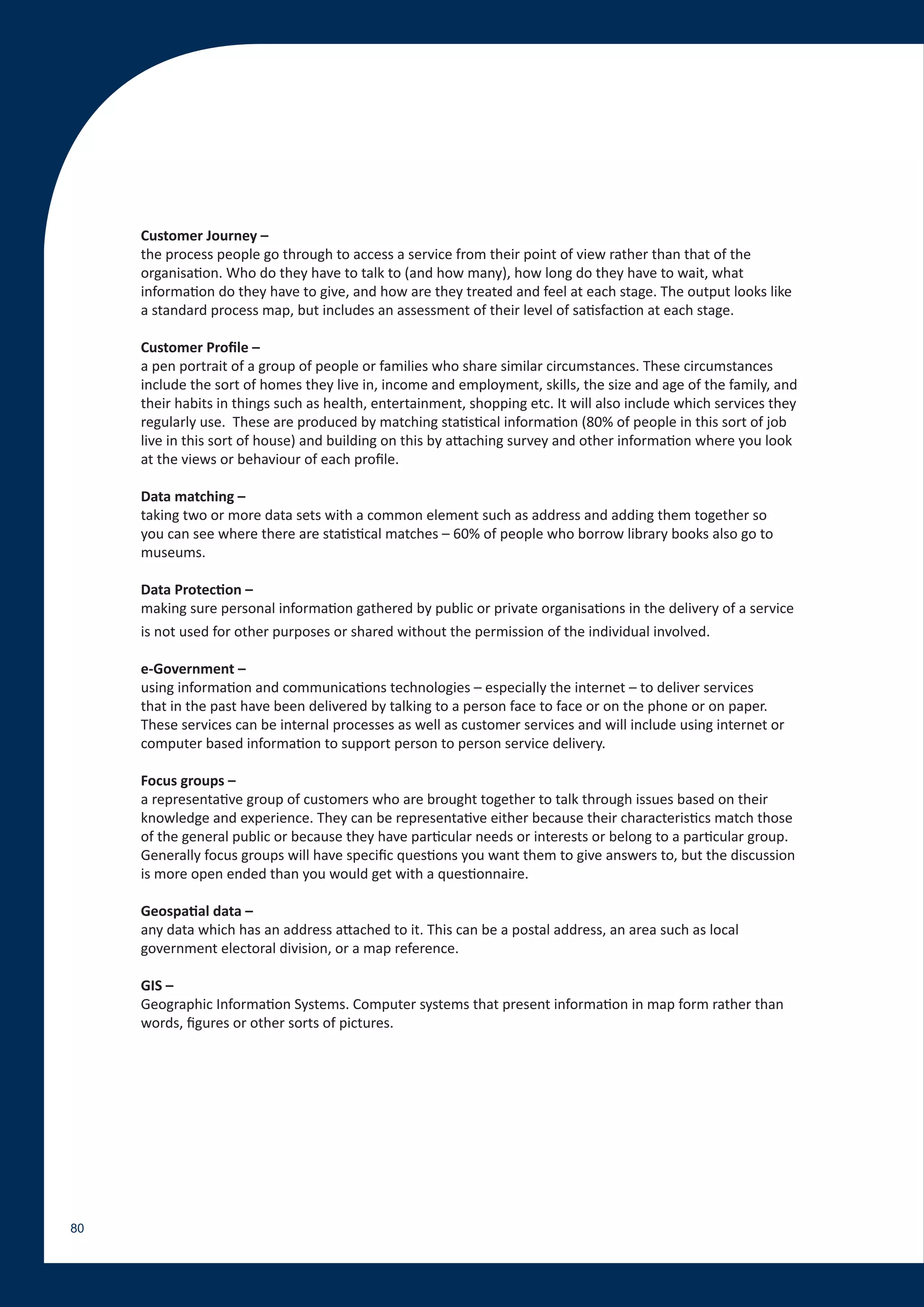 Customer Journey –
     the process people go through to access a service from their point of view rather than that of the
     organisation. Who do they have to talk to (and how many), how long do they have to wait, what
     information do they have to give, and how are they treated and feel at each stage. The output looks like
     a standard process map, but includes an assessment of their level of satisfaction at each stage.

     Customer Profile –
     a pen portrait of a group of people or families who share similar circumstances. These circumstances
     include the sort of homes they live in, income and employment, skills, the size and age of the family, and
     their habits in things such as health, entertainment, shopping etc. It will also include which services they
     regularly use. These are produced by matching statistical information (80% of people in this sort of job
     live in this sort of house) and building on this by attaching survey and other information where you look
     at the views or behaviour of each profile.

     Data matching –
     taking two or more data sets with a common element such as address and adding them together so
     you can see where there are statistical matches – 60% of people who borrow library books also go to
     museums.

     Data Protection –
     making sure personal information gathered by public or private organisations in the delivery of a service
     is not used for other purposes or shared without the permission of the individual involved.

     e-Government –
     using information and communications technologies – especially the internet – to deliver services
     that in the past have been delivered by talking to a person face to face or on the phone or on paper.
     These services can be internal processes as well as customer services and will include using internet or
     computer based information to support person to person service delivery.

     Focus groups –
     a representative group of customers who are brought together to talk through issues based on their
     knowledge and experience. They can be representative either because their characteristics match those
     of the general public or because they have particular needs or interests or belong to a particular group.
     Generally focus groups will have specific questions you want them to give answers to, but the discussion
     is more open ended than you would get with a questionnaire.

     Geospatial data –
     any data which has an address attached to it. This can be a postal address, an area such as local
     government electoral division, or a map reference.

     GIS –
     Geographic Information Systems. Computer systems that present information in map form rather than
     words, figures or other sorts of pictures.




80
 