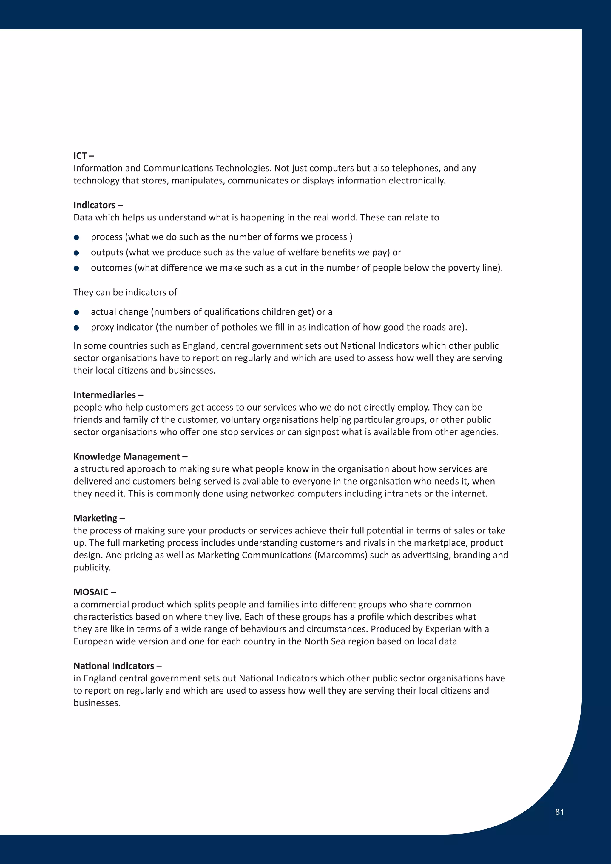 ICT –
Information and Communications Technologies. Not just computers but also telephones, and any
technology that stores, manipulates, communicates or displays information electronically.

Indicators –
Data which helps us understand what is happening in the real world. These can relate to
●   process (what we do such as the number of forms we process )
●   outputs (what we produce such as the value of welfare benefits we pay) or
●   outcomes (what difference we make such as a cut in the number of people below the poverty line).

They can be indicators of
●   actual change (numbers of qualifications children get) or a
●   proxy indicator (the number of potholes we fill in as indication of how good the roads are).
In some countries such as England, central government sets out National Indicators which other public
sector organisations have to report on regularly and which are used to assess how well they are serving
their local citizens and businesses.

Intermediaries –
people who help customers get access to our services who we do not directly employ. They can be
friends and family of the customer, voluntary organisations helping particular groups, or other public
sector organisations who offer one stop services or can signpost what is available from other agencies.

Knowledge Management –
a structured approach to making sure what people know in the organisation about how services are
delivered and customers being served is available to everyone in the organisation who needs it, when
they need it. This is commonly done using networked computers including intranets or the internet.

Marketing –
the process of making sure your products or services achieve their full potential in terms of sales or take
up. The full marketing process includes understanding customers and rivals in the marketplace, product
design. And pricing as well as Marketing Communications (Marcomms) such as advertising, branding and
publicity.

MOSAIC –
a commercial product which splits people and families into different groups who share common
characteristics based on where they live. Each of these groups has a profile which describes what
they are like in terms of a wide range of behaviours and circumstances. Produced by Experian with a
European wide version and one for each country in the North Sea region based on local data

National Indicators –
in England central government sets out National Indicators which other public sector organisations have
to report on regularly and which are used to assess how well they are serving their local citizens and
businesses.




                                                                                                              81
 