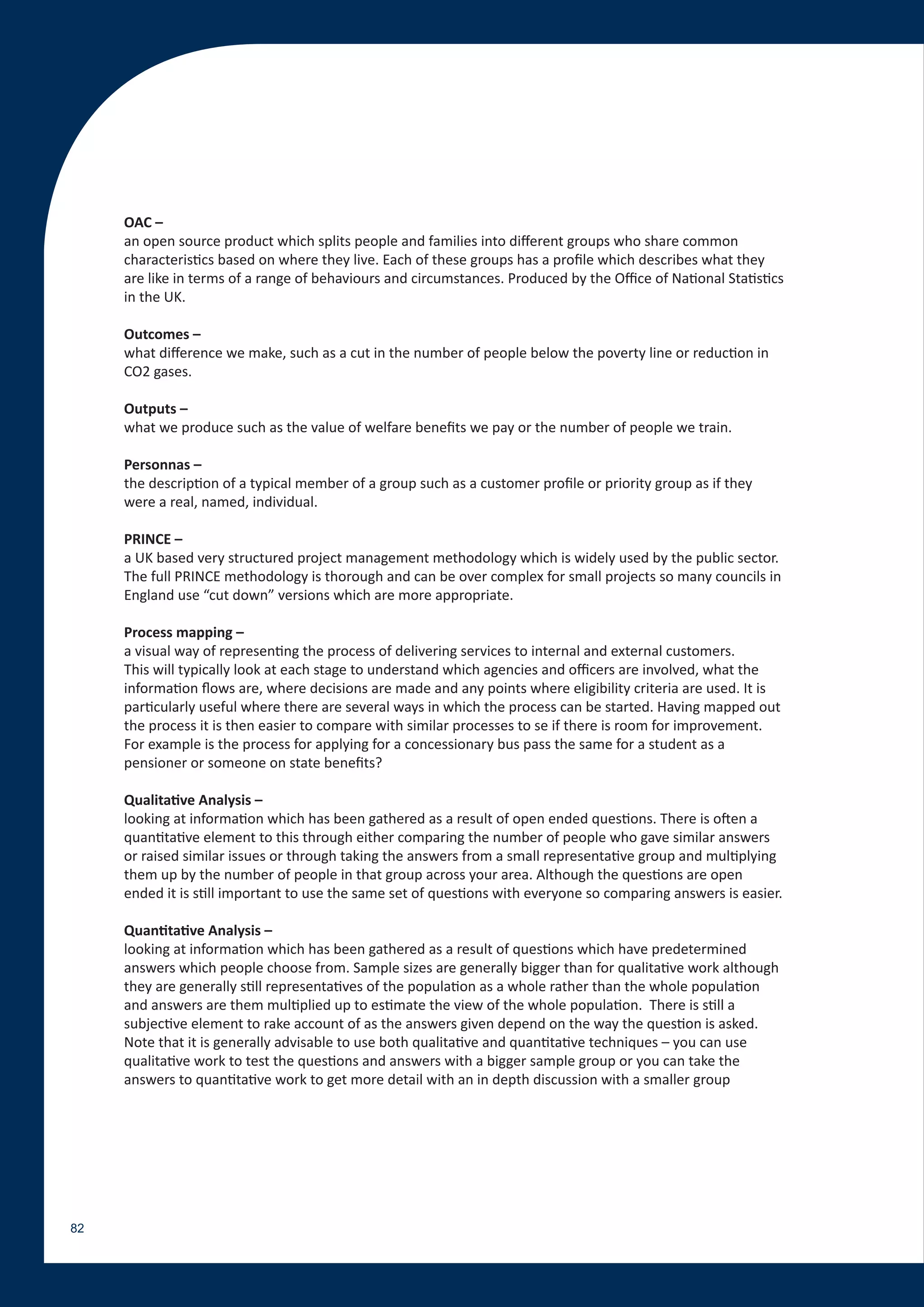 OAC –
     an open source product which splits people and families into different groups who share common
     characteristics based on where they live. Each of these groups has a profile which describes what they
     are like in terms of a range of behaviours and circumstances. Produced by the Office of National Statistics
     in the UK.

     Outcomes –
     what difference we make, such as a cut in the number of people below the poverty line or reduction in
     CO2 gases.

     Outputs –
     what we produce such as the value of welfare benefits we pay or the number of people we train.

     Personnas –
     the description of a typical member of a group such as a customer profile or priority group as if they
     were a real, named, individual.

     PRINCE –
     a UK based very structured project management methodology which is widely used by the public sector.
     The full PRINCE methodology is thorough and can be over complex for small projects so many councils in
     England use “cut down” versions which are more appropriate.

     Process mapping –
     a visual way of representing the process of delivering services to internal and external customers.
     This will typically look at each stage to understand which agencies and officers are involved, what the
     information flows are, where decisions are made and any points where eligibility criteria are used. It is
     particularly useful where there are several ways in which the process can be started. Having mapped out
     the process it is then easier to compare with similar processes to se if there is room for improvement.
     For example is the process for applying for a concessionary bus pass the same for a student as a
     pensioner or someone on state benefits?

     Qualitative Analysis –
     looking at information which has been gathered as a result of open ended questions. There is often a
     quantitative element to this through either comparing the number of people who gave similar answers
     or raised similar issues or through taking the answers from a small representative group and multiplying
     them up by the number of people in that group across your area. Although the questions are open
     ended it is still important to use the same set of questions with everyone so comparing answers is easier.

     Quantitative Analysis –
     looking at information which has been gathered as a result of questions which have predetermined
     answers which people choose from. Sample sizes are generally bigger than for qualitative work although
     they are generally still representatives of the population as a whole rather than the whole population
     and answers are them multiplied up to estimate the view of the whole population. There is still a
     subjective element to rake account of as the answers given depend on the way the question is asked.
     Note that it is generally advisable to use both qualitative and quantitative techniques – you can use
     qualitative work to test the questions and answers with a bigger sample group or you can take the
     answers to quantitative work to get more detail with an in depth discussion with a smaller group




82
 