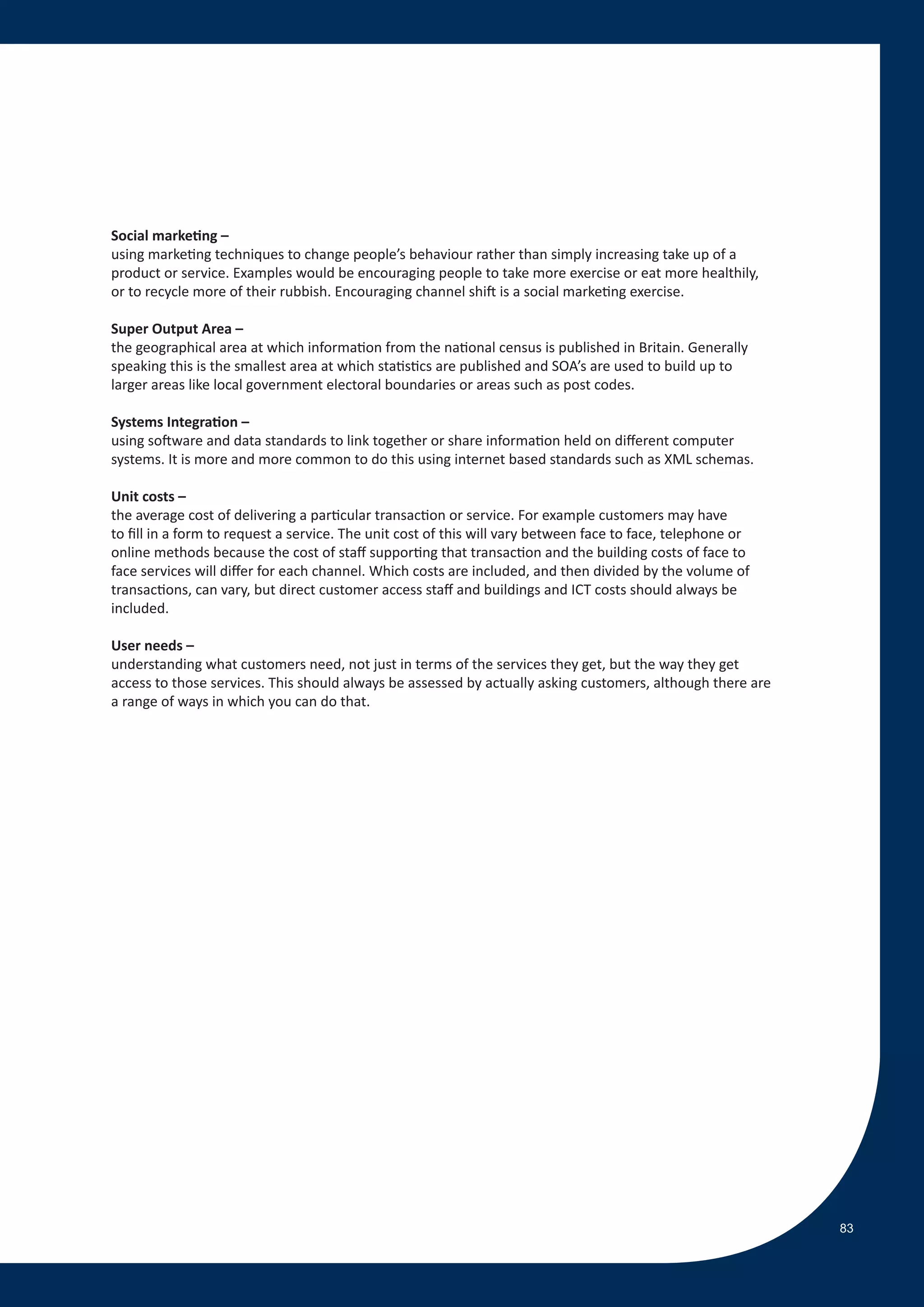 Social marketing –
using marketing techniques to change people’s behaviour rather than simply increasing take up of a
product or service. Examples would be encouraging people to take more exercise or eat more healthily,
or to recycle more of their rubbish. Encouraging channel shift is a social marketing exercise.

Super Output Area –
the geographical area at which information from the national census is published in Britain. Generally
speaking this is the smallest area at which statistics are published and SOA’s are used to build up to
larger areas like local government electoral boundaries or areas such as post codes.

Systems Integration –
using software and data standards to link together or share information held on different computer
systems. It is more and more common to do this using internet based standards such as XML schemas.

Unit costs –
the average cost of delivering a particular transaction or service. For example customers may have
to fill in a form to request a service. The unit cost of this will vary between face to face, telephone or
online methods because the cost of staff supporting that transaction and the building costs of face to
face services will differ for each channel. Which costs are included, and then divided by the volume of
transactions, can vary, but direct customer access staff and buildings and ICT costs should always be
included.

User needs –
understanding what customers need, not just in terms of the services they get, but the way they get
access to those services. This should always be assessed by actually asking customers, although there are
a range of ways in which you can do that.




                                                                                                             83
 