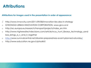 Attributions for images used in the presentation in order of appearance:
o http://www.innovcity.com/2011/09/08/innovation-lies-also-in-strategy
o GYEONGGI URBAN INNOVATION CORPORATION, www.gico.or.kr
o http://ec.europa.eu/research/transport/projects/index_en.htm
o http://www.higheredtechdecisions.com/article/ncsu_hunt_librarys_technology_sand
box_brings_a_v_and_it_together
o http://www.survivalcentral.net/disaster-preparedness-event-planned-saturday/
o http://www.education.ne.gov/ciptoolkit/
Attributions
/
 