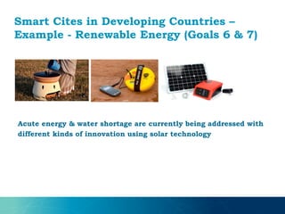Smart Cites in Developing Countries –
Example - Renewable Energy (Goals 6 & 7)
Acute energy & water shortage are currently being addressed with
different kinds of innovation using solar technology
 