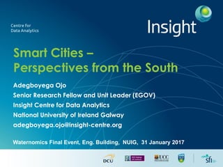 Smart Cities –
Perspectives from the South
Adegboyega Ojo
Senior Research Fellow and Unit Leader (EGOV)
Insight Centre for Data Analytics
National University of Ireland Galway
adegboyega.ojo@insight-centre.org
Waternomics Final Event, Eng. Building, NUIG, 31 January 2017
 
