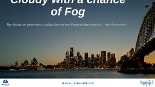 Cloudy with a chance of Fog
The	#data	we	generate	or	collect	lives	at	the	#edge	of	the	network..		Not	the	center..	
 