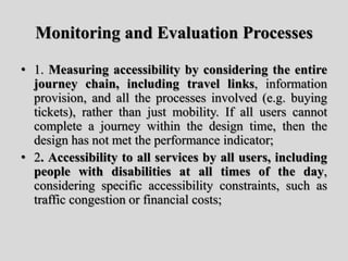 Monitoring and Evaluation Processes
• 1. Measuring accessibility by considering the entire
journey chain, including travel links, information
provision, and all the processes involved (e.g. buying
tickets), rather than just mobility. If all users cannot
complete a journey within the design time, then the
design has not met the performance indicator;
• 2. Accessibility to all services by all users, including
people with disabilities at all times of the day,
considering specific accessibility constraints, such as
traffic congestion or financial costs;
 