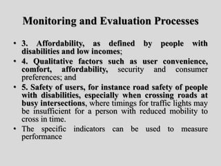 Monitoring and Evaluation Processes
• 3. Affordability, as defined by people with
disabilities and low incomes;
• 4. Qualitative factors such as user convenience,
comfort, affordability, security and consumer
preferences; and
• 5. Safety of users, for instance road safety of people
with disabilities, especially when crossing roads at
busy intersections, where timings for traffic lights may
be insufficient for a person with reduced mobility to
cross in time.
• The specific indicators can be used to measure
performance
 