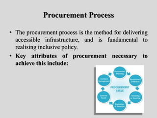 Procurement Process
• The procurement process is the method for delivering
accessible infrastructure, and is fundamental to
realising inclusive policy.
• Key attributes of procurement necessary to
achieve this include:
 