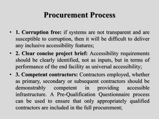 Procurement Process
• 1. Corruption free: if systems are not transparent and are
susceptible to corruption, then it will be difficult to deliver
any inclusive accessibility features;
• 2. Clear concise project brief: Accessibility requirements
should be clearly identified, not as inputs, but in terms of
performance of the end facility as universal accessibility;
• 3. Competent contractors: Contractors employed, whether
as primary, secondary or subsequent contractors should be
demonstrably competent in providing accessible
infrastructure. A Pre-Qualification Questionnaire process
can be used to ensure that only appropriately qualified
contractors are included in the full procurement;
 
