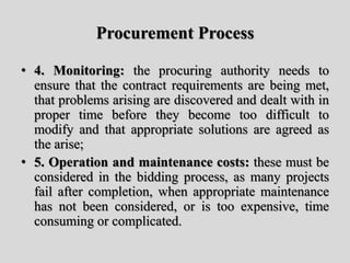 Procurement Process
• 4. Monitoring: the procuring authority needs to
ensure that the contract requirements are being met,
that problems arising are discovered and dealt with in
proper time before they become too difficult to
modify and that appropriate solutions are agreed as
the arise;
• 5. Operation and maintenance costs: these must be
considered in the bidding process, as many projects
fail after completion, when appropriate maintenance
has not been considered, or is too expensive, time
consuming or complicated.
 