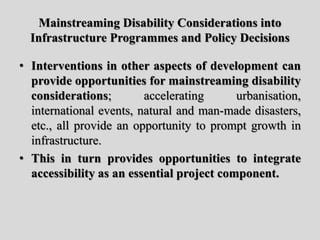 Mainstreaming Disability Considerations into
Infrastructure Programmes and Policy Decisions
• Interventions in other aspects of development can
provide opportunities for mainstreaming disability
considerations; accelerating urbanisation,
international events, natural and man-made disasters,
etc., all provide an opportunity to prompt growth in
infrastructure.
• This in turn provides opportunities to integrate
accessibility as an essential project component.
 
