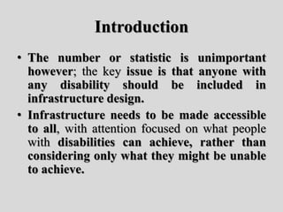 Introduction
• The number or statistic is unimportant
however; the key issue is that anyone with
any disability should be included in
infrastructure design.
• Infrastructure needs to be made accessible
to all, with attention focused on what people
with disabilities can achieve, rather than
considering only what they might be unable
to achieve.
 