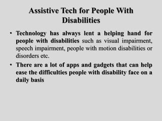 Assistive Tech for People With
Disabilities
• Technology has always lent a helping hand for
people with disabilities such as visual impairment,
speech impairment, people with motion disabilities or
disorders etc.
• There are a lot of apps and gadgets that can help
ease the difficulties people with disability face on a
daily basis
 