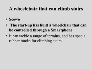 A wheelchair that can climb stairs
• Scewo
• The start-up has built a wheelchair that can
be controlled through a Smartphone.
• It can tackle a range of terrains, and has special
rubber tracks for climbing stairs.
 