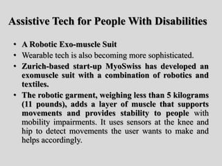 Assistive Tech for People With Disabilities
• A Robotic Exo-muscle Suit
• Wearable tech is also becoming more sophisticated.
• Zurich-based start-up MyoSwiss has developed an
exomuscle suit with a combination of robotics and
textiles.
• The robotic garment, weighing less than 5 kilograms
(11 pounds), adds a layer of muscle that supports
movements and provides stability to people with
mobility impairments. It uses sensors at the knee and
hip to detect movements the user wants to make and
helps accordingly.
 