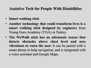 Assistive Tech for People With Disabilities
• Smart walking stick
• Another technology that could transform lives is a
smart walking stick designed by engineers from
Young Guru Academy (YGA) in Turkey.
• The WeWalk stick has an ultrasonic sensor that
detects obstacles above chest level and uses
vibrations to warn the user. It can be paired with a
smart phone to help navigation, and is integrated with
a voice assistant and Google Maps.
 
