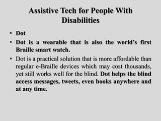 Assistive Tech for People With
Disabilities
• Dot
• Dot is a wearable that is also the world’s first
Braille smart watch.
• Dot is a practical solution that is more affordable than
regular e-Braille devices which may cost thousands,
yet still works well for the blind. Dot helps the blind
access messages, tweets, even books anywhere and
at any time.
 