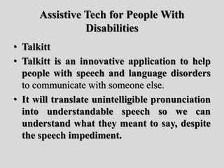 Assistive Tech for People With
Disabilities
• Talkitt
• Talkitt is an innovative application to help
people with speech and language disorders
to communicate with someone else.
• It will translate unintelligible pronunciation
into understandable speech so we can
understand what they meant to say, despite
the speech impediment.
 