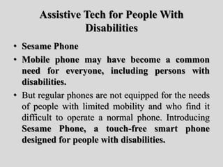 Assistive Tech for People With
Disabilities
• Sesame Phone
• Mobile phone may have become a common
need for everyone, including persons with
disabilities.
• But regular phones are not equipped for the needs
of people with limited mobility and who find it
difficult to operate a normal phone. Introducing
Sesame Phone, a touch-free smart phone
designed for people with disabilities.
 