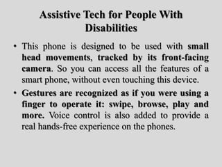 Assistive Tech for People With
Disabilities
• This phone is designed to be used with small
head movements, tracked by its front-facing
camera. So you can access all the features of a
smart phone, without even touching this device.
• Gestures are recognized as if you were using a
finger to operate it: swipe, browse, play and
more. Voice control is also added to provide a
real hands-free experience on the phones.
 