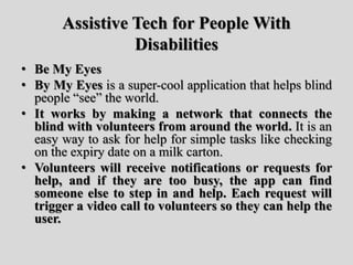 Assistive Tech for People With
Disabilities
• Be My Eyes
• By My Eyes is a super-cool application that helps blind
people “see” the world.
• It works by making a network that connects the
blind with volunteers from around the world. It is an
easy way to ask for help for simple tasks like checking
on the expiry date on a milk carton.
• Volunteers will receive notifications or requests for
help, and if they are too busy, the app can find
someone else to step in and help. Each request will
trigger a video call to volunteers so they can help the
user.
 