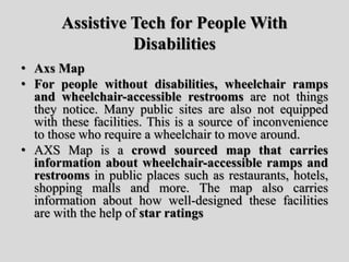 Assistive Tech for People With
Disabilities
• Axs Map
• For people without disabilities, wheelchair ramps
and wheelchair-accessible restrooms are not things
they notice. Many public sites are also not equipped
with these facilities. This is a source of inconvenience
to those who require a wheelchair to move around.
• AXS Map is a crowd sourced map that carries
information about wheelchair-accessible ramps and
restrooms in public places such as restaurants, hotels,
shopping malls and more. The map also carries
information about how well-designed these facilities
are with the help of star ratings
 